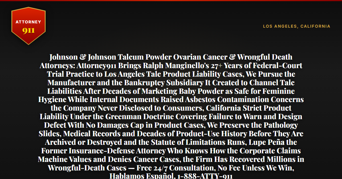 Johnson & Johnson Talcum Powder Ovarian Cancer & Wrongful Death Attorneys: Attorney911 Brings Ralph Manginello's 27+ Years of Federal-Court Trial Practice to Los Angeles Talc Product Liability Cases, We Pursue the Manufacturer and the Bankruptcy Subsidiary It Created to Channel Talc Liabilities After Decades of Marketing Baby Powder as Safe for Feminine Hygiene While Internal Documents Raised Asbestos Contamination Concerns the Company Never Disclosed to Consumers, California Strict Product Liability Under the Greenman Doctrine Covering Failure to Warn and Design Defect With No Damages Cap in Product Cases, We Preserve the Pathology Slides, Medical Records and Decades of Product-Use History Before They Are Archived or Destroyed and the Statute of Limitations Runs, Lupe Peña the Former Insurance-Defense Attorney Who Knows How the Corporate Claims Machine Values and Denies Cancer Cases, the Firm Has Recovered Millions in Wrongful-Death Cases — Free 24/7 Consultation, No Fee Unless We Win, Hablamos Español, 1-888-ATTY-911 - Attorney911