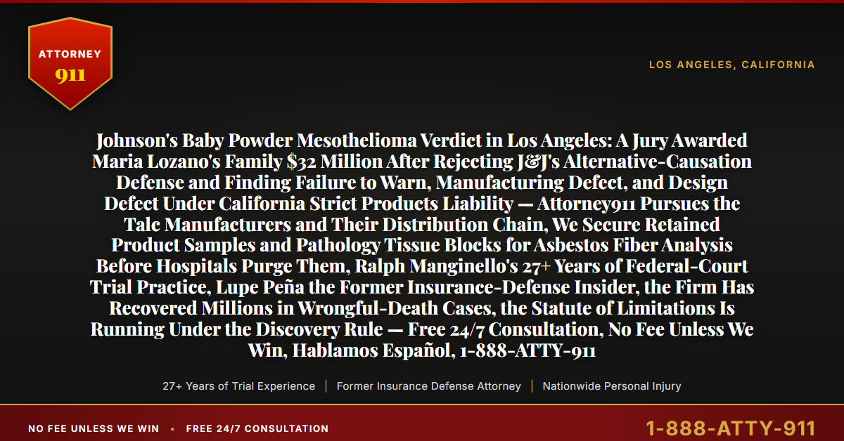 Johnson's Baby Powder Mesothelioma Verdict in Los Angeles: A Jury Awarded Maria Lozano's Family $32 Million After Rejecting J&J's Alternative-Causation Defense and Finding Failure to Warn, Manufacturing Defect, and Design Defect Under California Strict Products Liability — Attorney911 Pursues the Talc Manufacturers and Their Distribution Chain, We Secure Retained Product Samples and Pathology Tissue Blocks for Asbestos Fiber Analysis Before Hospitals Purge Them, Ralph Manginello's 27+ Years of Federal-Court Trial Practice, Lupe Peña the Former Insurance-Defense Insider, the Firm Has Recovered Millions in Wrongful-Death Cases, the Statute of Limitations Is Running Under the Discovery Rule — Free 24/7 Consultation, No Fee Unless We Win, Hablamos Español, 1-888-ATTY-911 - Attorney911