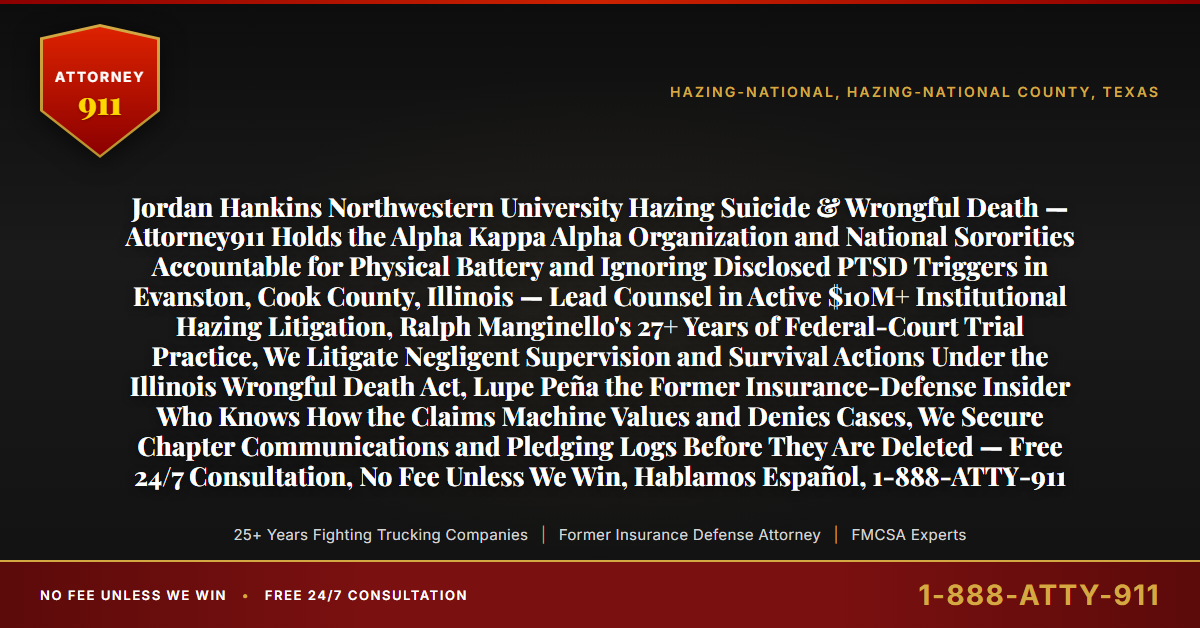 Jordan Hankins Northwestern University Hazing Suicide & Wrongful Death — Attorney911 Holds the Alpha Kappa Alpha Organization and National Sororities Accountable for Physical Battery and Ignoring Disclosed PTSD Triggers in Evanston, Cook County, Illinois — Lead Counsel in Active $10M+ Institutional Hazing Litigation, Ralph Manginello's 27+ Years of Federal-Court Trial Practice, We Litigate Negligent Supervision and Survival Actions Under the Illinois Wrongful Death Act, Lupe Peña the Former Insurance-Defense Insider Who Knows How the Claims Machine Values and Denies Cases, We Secure Chapter Communications and Pledging Logs Before They Are Deleted — Free 24/7 Consultation, No Fee Unless We Win, Hablamos Español, 1-888-ATTY-911 - Attorney911