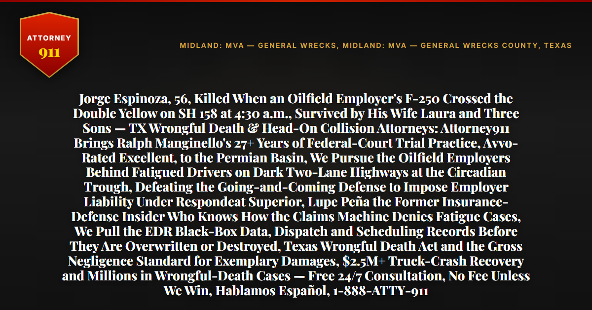 Jorge Espinoza, 56, Killed When an Oilfield Employer's F-250 Crossed the Double Yellow on SH 158 at 4:30 a.m., Survived by His Wife Laura and Three Sons — TX Wrongful Death & Head-On Collision Attorneys: Attorney911 Brings Ralph Manginello's 27+ Years of Federal-Court Trial Practice, Avvo-Rated Excellent, to the Permian Basin, We Pursue the Oilfield Employers Behind Fatigued Drivers on Dark Two-Lane Highways at the Circadian Trough, Defeating the Going-and-Coming Defense to Impose Employer Liability Under Respondeat Superior, Lupe Peña the Former Insurance-Defense Insider Who Knows How the Claims Machine Denies Fatigue Cases, We Pull the EDR Black-Box Data, Dispatch and Scheduling Records Before They Are Overwritten or Destroyed, Texas Wrongful Death Act and the Gross Negligence Standard for Exemplary Damages, $2.5M+ Truck-Crash Recovery and Millions in Wrongful-Death Cases — Free 24/7 Consultation, No Fee Unless We Win, Hablamos Español, 1-888-ATTY-911 - Attorney911