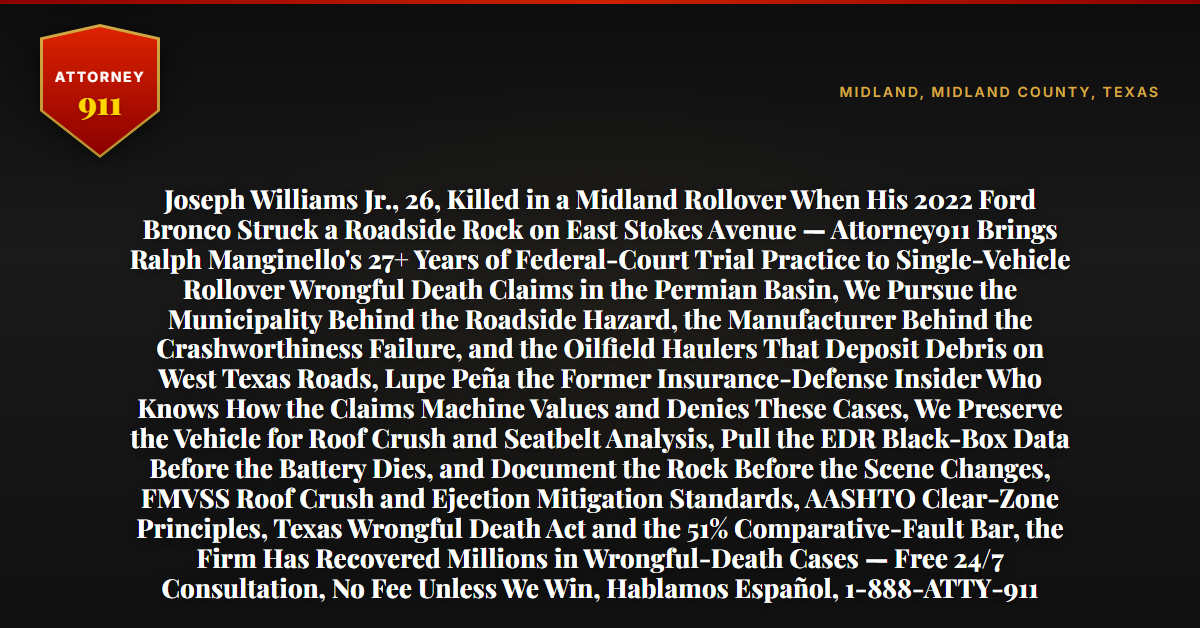 Joseph Williams Jr., 26, Killed in a Midland Rollover When His 2022 Ford Bronco Struck a Roadside Rock on East Stokes Avenue — Attorney911 Brings Ralph Manginello's 27+ Years of Federal-Court Trial Practice to Single-Vehicle Rollover Wrongful Death Claims in the Permian Basin, We Pursue the Municipality Behind the Roadside Hazard, the Manufacturer Behind the Crashworthiness Failure, and the Oilfield Haulers That Deposit Debris on West Texas Roads, Lupe Peña the Former Insurance-Defense Insider Who Knows How the Claims Machine Values and Denies These Cases, We Preserve the Vehicle for Roof Crush and Seatbelt Analysis, Pull the EDR Black-Box Data Before the Battery Dies, and Document the Rock Before the Scene Changes, FMVSS Roof Crush and Ejection Mitigation Standards, AASHTO Clear-Zone Principles, Texas Wrongful Death Act and the 51% Comparative-Fault Bar, the Firm Has Recovered Millions in Wrongful-Death Cases — Free 24/7 Consultation, No Fee Unless We Win, Hablamos Español, 1-888-ATTY-911 - Attorney911
