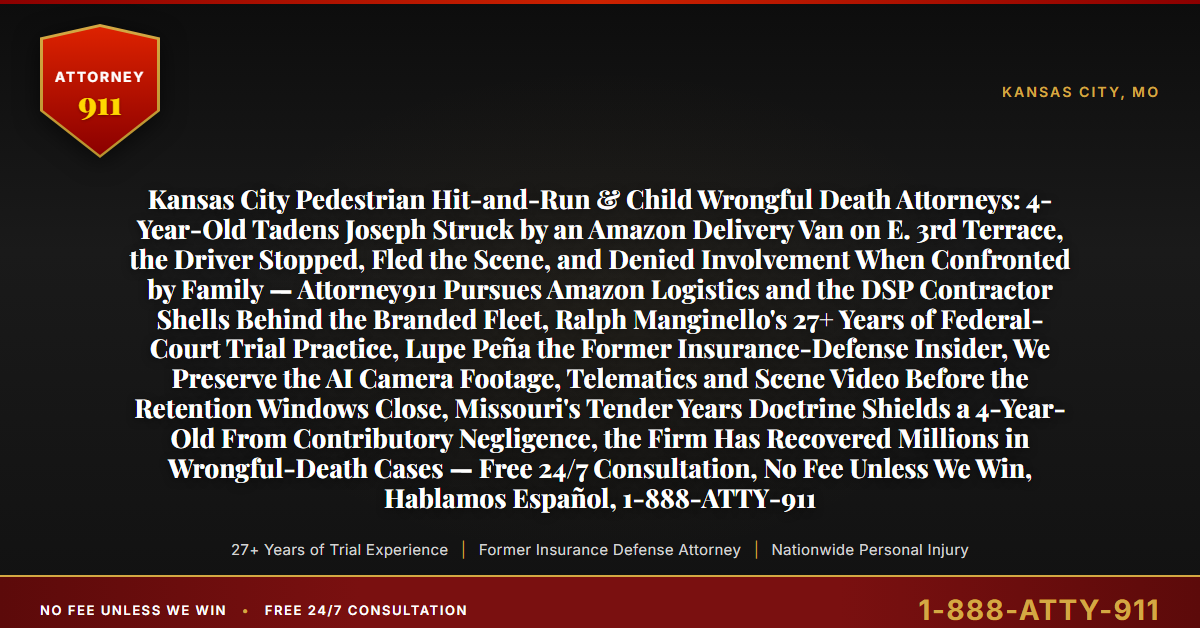Kansas City Pedestrian Hit-and-Run & Child Wrongful Death Attorneys: 4-Year-Old Tadens Joseph Struck by an Amazon Delivery Van on E. 3rd Terrace, the Driver Stopped, Fled the Scene, and Denied Involvement When Confronted by Family — Attorney911 Pursues Amazon Logistics and the DSP Contractor Shells Behind the Branded Fleet, Ralph Manginello's 27+ Years of Federal-Court Trial Practice, Lupe Peña the Former Insurance-Defense Insider, We Preserve the AI Camera Footage, Telematics and Scene Video Before the Retention Windows Close, Missouri's Tender Years Doctrine Shields a 4-Year-Old From Contributory Negligence, the Firm Has Recovered Millions in Wrongful-Death Cases — Free 24/7 Consultation, No Fee Unless We Win, Hablamos Español, 1-888-ATTY-911 - Attorney911
