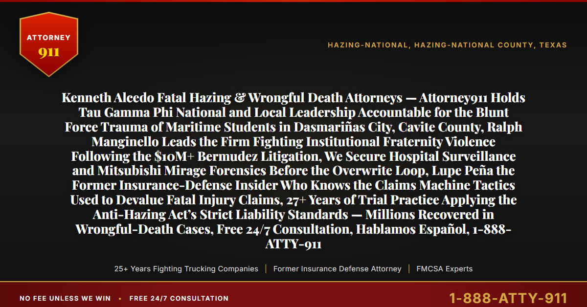 Kenneth Alcedo Fatal Hazing & Wrongful Death Attorneys — Attorney911 Holds Tau Gamma Phi National and Local Leadership Accountable for the Blunt Force Trauma of Maritime Students in Dasmariñas City, Cavite County, Ralph Manginello Leads the Firm Fighting Institutional Fraternity Violence Following the $10M+ Bermudez Litigation, We Secure Hospital Surveillance and Mitsubishi Mirage Forensics Before the Overwrite Loop, Lupe Peña the Former Insurance-Defense Insider Who Knows the Claims Machine Tactics Used to Devalue Fatal Injury Claims, 27+ Years of Trial Practice Applying the Anti-Hazing Act’s Strict Liability Standards — Millions Recovered in Wrongful-Death Cases, Free 24/7 Consultation, Hablamos Español, 1-888-ATTY-911 - Attorney911