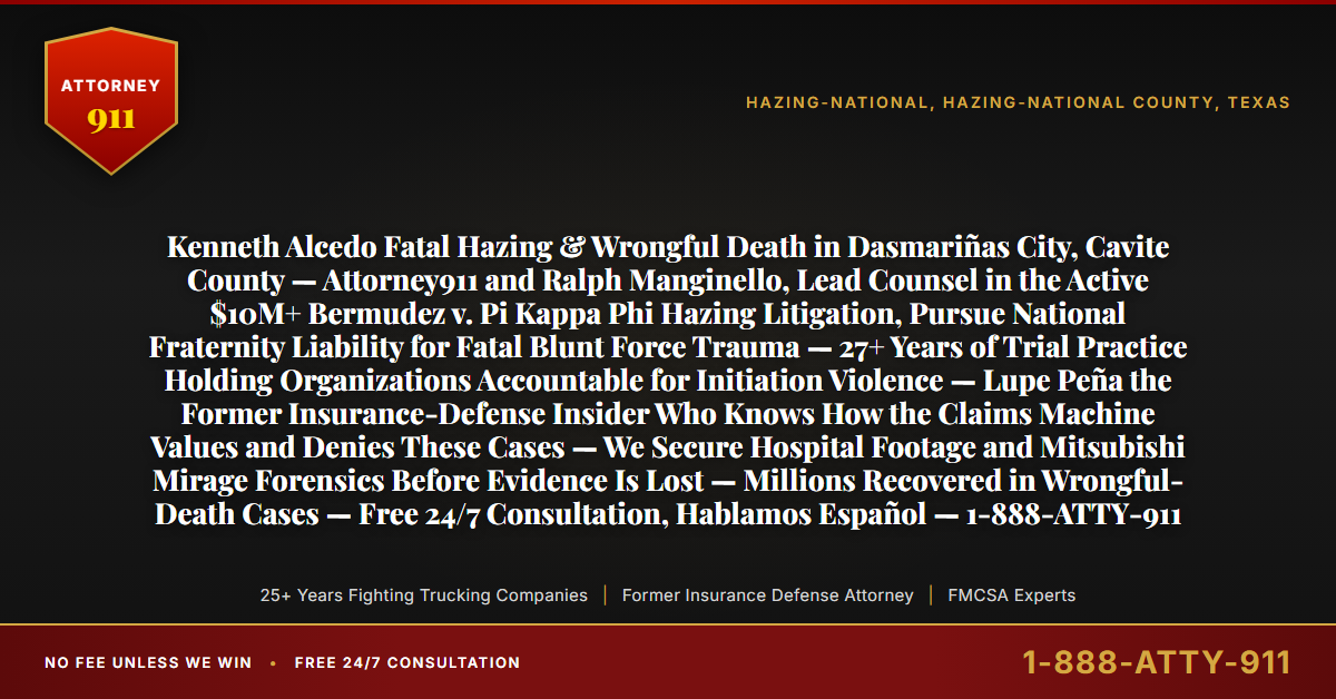 Kenneth Alcedo Fatal Hazing & Wrongful Death in Dasmariñas City, Cavite County — Attorney911 and Ralph Manginello, Lead Counsel in the Active $10M+ Bermudez v. Pi Kappa Phi Hazing Litigation, Pursue National Fraternity Liability for Fatal Blunt Force Trauma — 27+ Years of Trial Practice Holding Organizations Accountable for Initiation Violence — Lupe Peña the Former Insurance-Defense Insider Who Knows How the Claims Machine Values and Denies These Cases — We Secure Hospital Footage and Mitsubishi Mirage Forensics Before Evidence Is Lost — Millions Recovered in Wrongful-Death Cases — Free 24/7 Consultation, Hablamos Español — 1-888-ATTY-911 - Attorney911