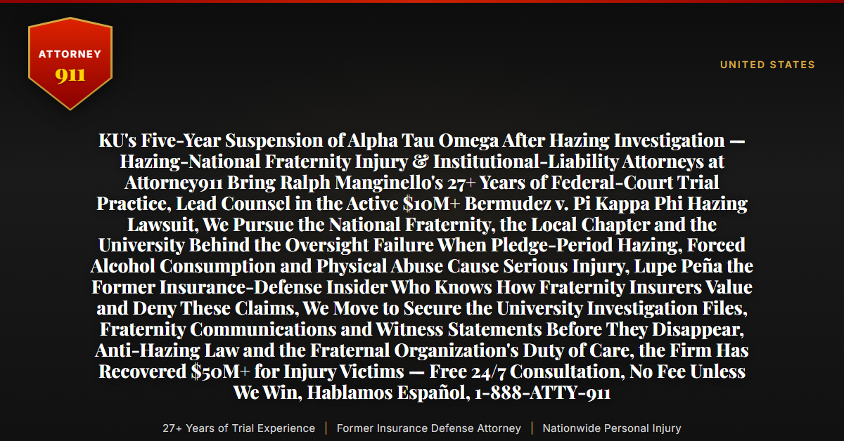 KU's Five-Year Suspension of Alpha Tau Omega After Hazing Investigation — Hazing-National Fraternity Injury & Institutional-Liability Attorneys at Attorney911 Bring Ralph Manginello's 27+ Years of Federal-Court Trial Practice, Lead Counsel in the Active $10M+ Bermudez v. Pi Kappa Phi Hazing Lawsuit, We Pursue the National Fraternity, the Local Chapter and the University Behind the Oversight Failure When Pledge-Period Hazing, Forced Alcohol Consumption and Physical Abuse Cause Serious Injury, Lupe Peña the Former Insurance-Defense Insider Who Knows How Fraternity Insurers Value and Deny These Claims, We Move to Secure the University Investigation Files, Fraternity Communications and Witness Statements Before They Disappear, Anti-Hazing Law and the Fraternal Organization's Duty of Care, the Firm Has Recovered $50M+ for Injury Victims — Free 24/7 Consultation, No Fee Unless We Win, Hablamos Español, 1-888-ATTY-911 - Attorney911