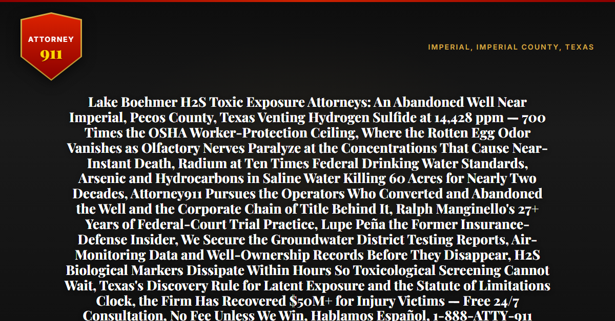 Lake Boehmer H2S Toxic Exposure Attorneys: An Abandoned Well Near Imperial, Pecos County, Texas Venting Hydrogen Sulfide at 14,428 ppm — 700 Times the OSHA Worker-Protection Ceiling, Where the Rotten Egg Odor Vanishes as Olfactory Nerves Paralyze at the Concentrations That Cause Near-Instant Death, Radium at Ten Times Federal Drinking Water Standards, Arsenic and Hydrocarbons in Saline Water Killing 60 Acres for Nearly Two Decades, Attorney911 Pursues the Operators Who Converted and Abandoned the Well and the Corporate Chain of Title Behind It, Ralph Manginello's 27+ Years of Federal-Court Trial Practice, Lupe Peña the Former Insurance-Defense Insider, We Secure the Groundwater District Testing Reports, Air-Monitoring Data and Well-Ownership Records Before They Disappear, H2S Biological Markers Dissipate Within Hours So Toxicological Screening Cannot Wait, Texas's Discovery Rule for Latent Exposure and the Statute of Limitations Clock, the Firm Has Recovered $50M+ for Injury Victims — Free 24/7 Consultation, No Fee Unless We Win, Hablamos Español, 1-888-ATTY-911 - Attorney911