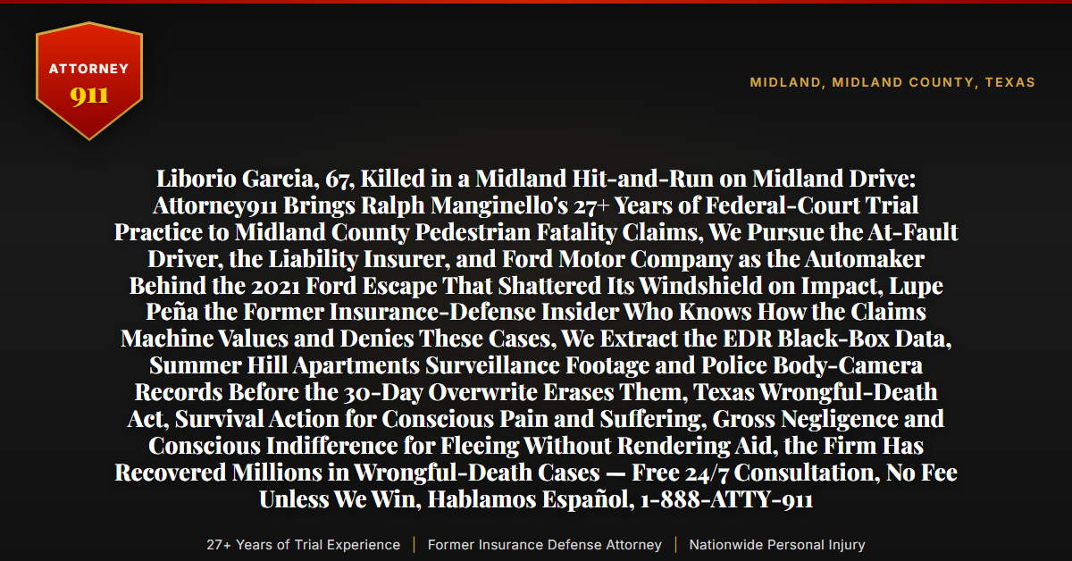 Liborio Garcia, 67, Killed in a Midland Hit-and-Run on Midland Drive: Attorney911 Brings Ralph Manginello's 27+ Years of Federal-Court Trial Practice to Midland County Pedestrian Fatality Claims, We Pursue the At-Fault Driver, the Liability Insurer, and Ford Motor Company as the Automaker Behind the 2021 Ford Escape That Shattered Its Windshield on Impact, Lupe Peña the Former Insurance-Defense Insider Who Knows How the Claims Machine Values and Denies These Cases, We Extract the EDR Black-Box Data, Summer Hill Apartments Surveillance Footage and Police Body-Camera Records Before the 30-Day Overwrite Erases Them, Texas Wrongful-Death Act, Survival Action for Conscious Pain and Suffering, Gross Negligence and Conscious Indifference for Fleeing Without Rendering Aid, the Firm Has Recovered Millions in Wrongful-Death Cases — Free 24/7 Consultation, No Fee Unless We Win, Hablamos Español, 1-888-ATTY-911 - Attorney911