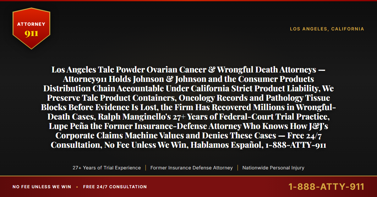 Los Angeles Talc Powder Ovarian Cancer & Wrongful Death Attorneys — Attorney911 Holds Johnson & Johnson and the Consumer Products Distribution Chain Accountable Under California Strict Product Liability, We Preserve Talc Product Containers, Oncology Records and Pathology Tissue Blocks Before Evidence Is Lost, the Firm Has Recovered Millions in Wrongful-Death Cases, Ralph Manginello's 27+ Years of Federal-Court Trial Practice, Lupe Peña the Former Insurance-Defense Attorney Who Knows How J&J's Corporate Claims Machine Values and Denies These Cases — Free 24/7 Consultation, No Fee Unless We Win, Hablamos Español, 1-888-ATTY-911 - Attorney911