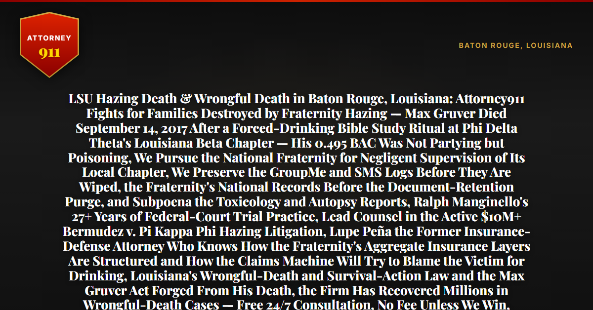 LSU Hazing Death & Wrongful Death in Baton Rouge, Louisiana: Attorney911 Fights for Families Destroyed by Fraternity Hazing — Max Gruver Died September 14, 2017 After a Forced-Drinking Bible Study Ritual at Phi Delta Theta's Louisiana Beta Chapter — His 0.495 BAC Was Not Partying but Poisoning, We Pursue the National Fraternity for Negligent Supervision of Its Local Chapter, We Preserve the GroupMe and SMS Logs Before They Are Wiped, the Fraternity's National Records Before the Document-Retention Purge, and Subpoena the Toxicology and Autopsy Reports, Ralph Manginello's 27+ Years of Federal-Court Trial Practice, Lead Counsel in the Active $10M+ Bermudez v. Pi Kappa Phi Hazing Litigation, Lupe Peña the Former Insurance-Defense Attorney Who Knows How the Fraternity's Aggregate Insurance Layers Are Structured and How the Claims Machine Will Try to Blame the Victim for Drinking, Louisiana's Wrongful-Death and Survival-Action Law and the Max Gruver Act Forged From His Death, the Firm Has Recovered Millions in Wrongful-Death Cases — Free 24/7 Consultation, No Fee Unless We Win, Hablamos Español, 1-888-ATTY-911 - Attorney911