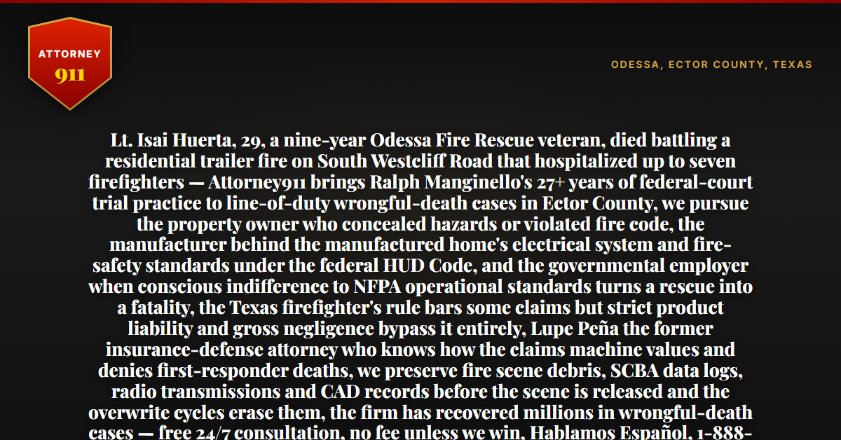 Lt. Isai Huerta, 29, a nine-year Odessa Fire Rescue veteran, died battling a residential trailer fire on South Westcliff Road that hospitalized up to seven firefighters — Attorney911 brings Ralph Manginello's 27+ years of federal-court trial practice to line-of-duty wrongful-death cases in Ector County, we pursue the property owner who concealed hazards or violated fire code, the manufacturer behind the manufactured home's electrical system and fire-safety standards under the federal HUD Code, and the governmental employer when conscious indifference to NFPA operational standards turns a rescue into a fatality, the Texas firefighter's rule bars some claims but strict product liability and gross negligence bypass it entirely, Lupe Peña the former insurance-defense attorney who knows how the claims machine values and denies first-responder deaths, we preserve fire scene debris, SCBA data logs, radio transmissions and CAD records before the scene is released and the overwrite cycles erase them, the firm has recovered millions in wrongful-death cases — free 24/7 consultation, no fee unless we win, Hablamos Español, 1-888-ATTY-911 - Attorney911