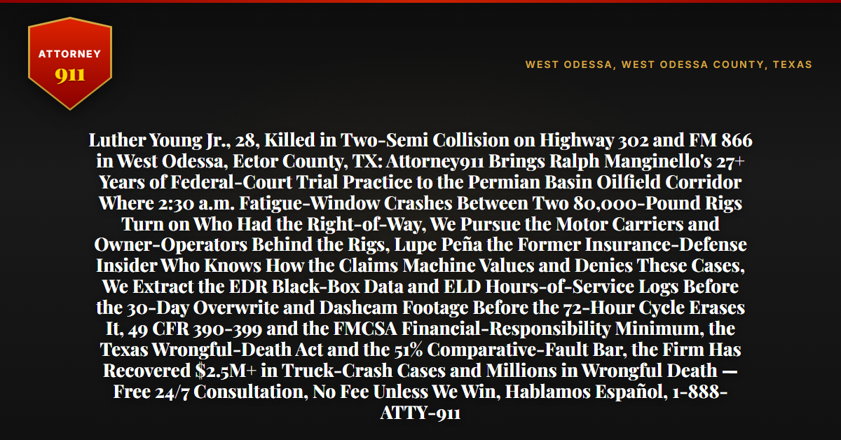 Luther Young Jr., 28, Killed in Two-Semi Collision on Highway 302 and FM 866 in West Odessa, Ector County, TX: Attorney911 Brings Ralph Manginello's 27+ Years of Federal-Court Trial Practice to the Permian Basin Oilfield Corridor Where 2:30 a.m. Fatigue-Window Crashes Between Two 80,000-Pound Rigs Turn on Who Had the Right-of-Way, We Pursue the Motor Carriers and Owner-Operators Behind the Rigs, Lupe Peña the Former Insurance-Defense Insider Who Knows How the Claims Machine Values and Denies These Cases, We Extract the EDR Black-Box Data and ELD Hours-of-Service Logs Before the 30-Day Overwrite and Dashcam Footage Before the 72-Hour Cycle Erases It, 49 CFR 390-399 and the FMCSA Financial-Responsibility Minimum, the Texas Wrongful-Death Act and the 51% Comparative-Fault Bar, the Firm Has Recovered $2.5M+ in Truck-Crash Cases and Millions in Wrongful Death — Free 24/7 Consultation, No Fee Unless We Win, Hablamos Español, 1-888-ATTY-911 - Attorney911