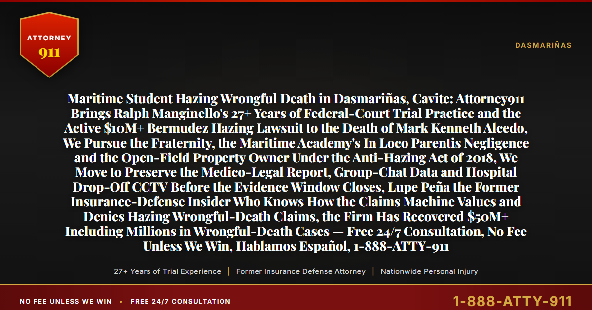 Maritime Student Hazing Wrongful Death in Dasmariñas, Cavite: Attorney911 Brings Ralph Manginello's 27+ Years of Federal-Court Trial Practice and the Active $10M+ Bermudez Hazing Lawsuit to the Death of Mark Kenneth Alcedo, We Pursue the Fraternity, the Maritime Academy's In Loco Parentis Negligence and the Open-Field Property Owner Under the Anti-Hazing Act of 2018, We Move to Preserve the Medico-Legal Report, Group-Chat Data and Hospital Drop-Off CCTV Before the Evidence Window Closes, Lupe Peña the Former Insurance-Defense Insider Who Knows How the Claims Machine Values and Denies Hazing Wrongful-Death Claims, the Firm Has Recovered $50M+ Including Millions in Wrongful-Death Cases — Free 24/7 Consultation, No Fee Unless We Win, Hablamos Español, 1-888-ATTY-911 - Attorney911