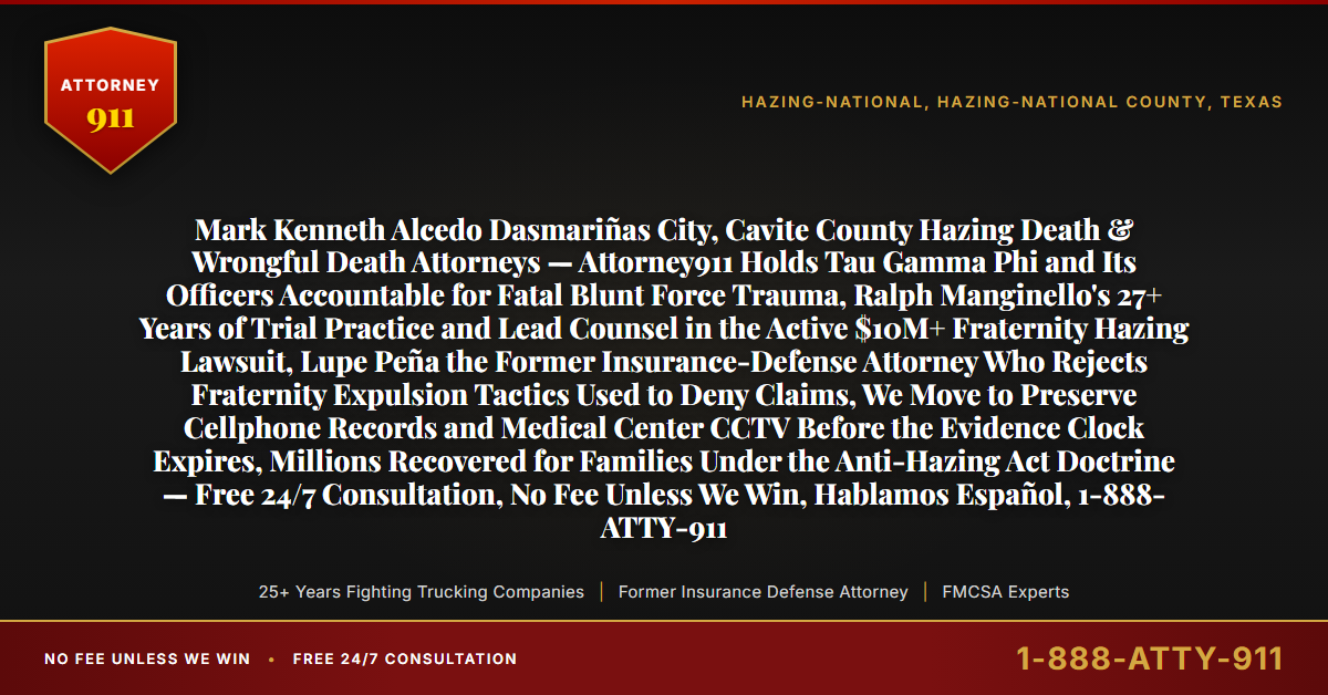 Mark Kenneth Alcedo Dasmariñas City, Cavite County Hazing Death & Wrongful Death Attorneys — Attorney911 Holds Tau Gamma Phi and Its Officers Accountable for Fatal Blunt Force Trauma, Ralph Manginello's 27+ Years of Trial Practice and Lead Counsel in the Active $10M+ Fraternity Hazing Lawsuit, Lupe Peña the Former Insurance-Defense Attorney Who Rejects Fraternity Expulsion Tactics Used to Deny Claims, We Move to Preserve Cellphone Records and Medical Center CCTV Before the Evidence Clock Expires, Millions Recovered for Families Under the Anti-Hazing Act Doctrine — Free 24/7 Consultation, No Fee Unless We Win, Hablamos Español, 1-888-ATTY-911 - Attorney911