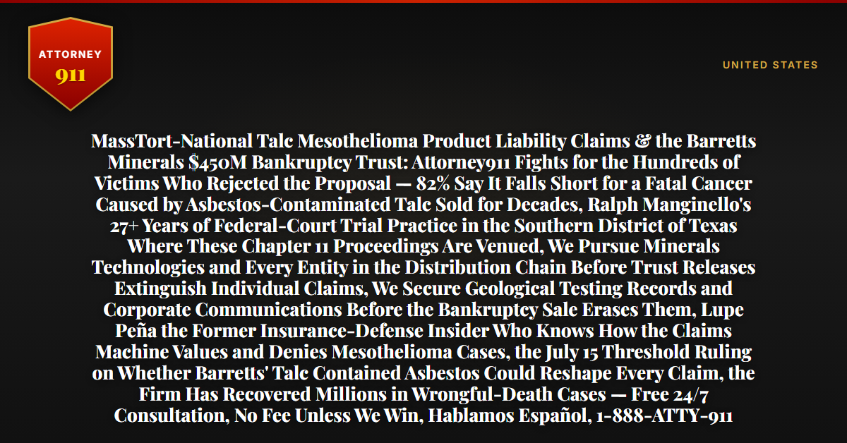 MassTort-National Talc Mesothelioma Product Liability Claims & the Barretts Minerals $450M Bankruptcy Trust: Attorney911 Fights for the Hundreds of Victims Who Rejected the Proposal — 82% Say It Falls Short for a Fatal Cancer Caused by Asbestos-Contaminated Talc Sold for Decades, Ralph Manginello's 27+ Years of Federal-Court Trial Practice in the Southern District of Texas Where These Chapter 11 Proceedings Are Venued, We Pursue Minerals Technologies and Every Entity in the Distribution Chain Before Trust Releases Extinguish Individual Claims, We Secure Geological Testing Records and Corporate Communications Before the Bankruptcy Sale Erases Them, Lupe Peña the Former Insurance-Defense Insider Who Knows How the Claims Machine Values and Denies Mesothelioma Cases, the July 15 Threshold Ruling on Whether Barretts' Talc Contained Asbestos Could Reshape Every Claim, the Firm Has Recovered Millions in Wrongful-Death Cases — Free 24/7 Consultation, No Fee Unless We Win, Hablamos Español, 1-888-ATTY-911 - Attorney911