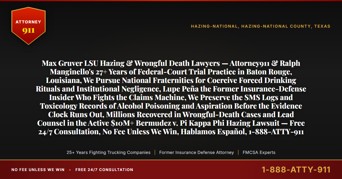 Max Gruver LSU Hazing & Wrongful Death Lawyers — Attorney911 & Ralph Manginello's 27+ Years of Federal-Court Trial Practice in Baton Rouge, Louisiana, We Pursue National Fraternities for Coercive Forced Drinking Rituals and Institutional Negligence, Lupe Peña the Former Insurance-Defense Insider Who Fights the Claims Machine, We Preserve the SMS Logs and Toxicology Records of Alcohol Poisoning and Aspiration Before the Evidence Clock Runs Out, Millions Recovered in Wrongful-Death Cases and Lead Counsel in the Active $10M+ Bermudez v. Pi Kappa Phi Hazing Lawsuit — Free 24/7 Consultation, No Fee Unless We Win, Hablamos Español, 1-888-ATTY-911 - Attorney911