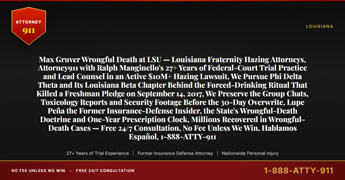 Max Gruver Wrongful Death at LSU — Louisiana Fraternity Hazing Attorneys, Attorney911 with Ralph Manginello's 27+ Years of Federal-Court Trial Practice and Lead Counsel in an Active $10M+ Hazing Lawsuit, We Pursue Phi Delta Theta and Its Louisiana Beta Chapter Behind the Forced-Drinking Ritual That Killed a Freshman Pledge on September 14, 2017, We Preserve the Group Chats, Toxicology Reports and Security Footage Before the 30-Day Overwrite, Lupe Peña the Former Insurance-Defense Insider, the State's Wrongful-Death Doctrine and One-Year Prescription Clock, Millions Recovered in Wrongful-Death Cases — Free 24/7 Consultation, No Fee Unless We Win, Hablamos Español, 1-888-ATTY-911 - Attorney911