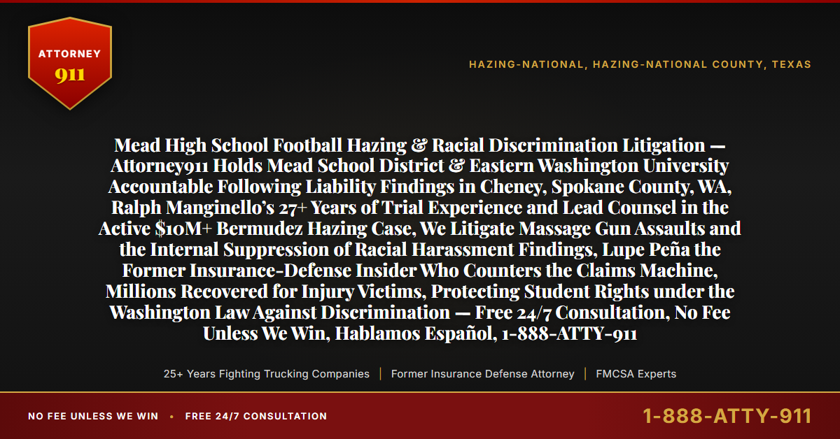 Mead High School Football Hazing & Racial Discrimination Litigation — Attorney911 Holds Mead School District & Eastern Washington University Accountable Following Liability Findings in Cheney, Spokane County, WA, Ralph Manginello’s 27+ Years of Trial Experience and Lead Counsel in the Active $10M+ Bermudez Hazing Case, We Litigate Massage Gun Assaults and the Internal Suppression of Racial Harassment Findings, Lupe Peña the Former Insurance-Defense Insider Who Counters the Claims Machine, Millions Recovered for Injury Victims, Protecting Student Rights under the Washington Law Against Discrimination — Free 24/7 Consultation, No Fee Unless We Win, Hablamos Español, 1-888-ATTY-911 - Attorney911