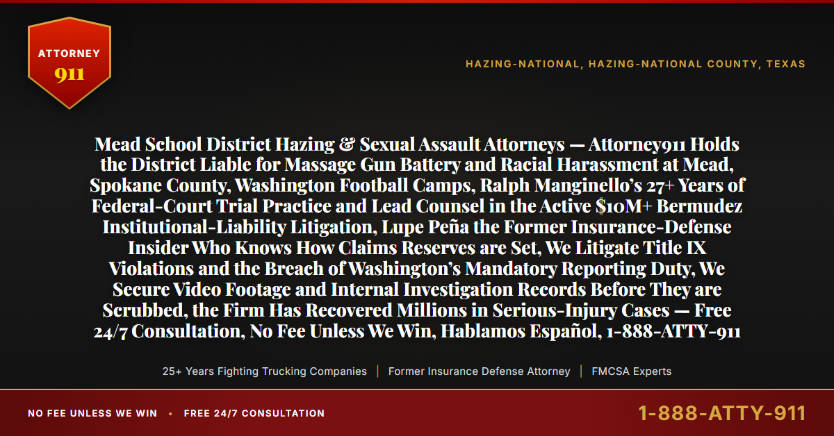 Mead School District Hazing & Sexual Assault Attorneys — Attorney911 Holds the District Liable for Massage Gun Battery and Racial Harassment at Mead, Spokane County, Washington Football Camps, Ralph Manginello’s 27+ Years of Federal-Court Trial Practice and Lead Counsel in the Active $10M+ Bermudez Institutional-Liability Litigation, Lupe Peña the Former Insurance-Defense Insider Who Knows How Claims Reserves are Set, We Litigate Title IX Violations and the Breach of Washington’s Mandatory Reporting Duty, We Secure Video Footage and Internal Investigation Records Before They are Scrubbed, the Firm Has Recovered Millions in Serious-Injury Cases — Free 24/7 Consultation, No Fee Unless We Win, Hablamos Español, 1-888-ATTY-911 - Attorney911