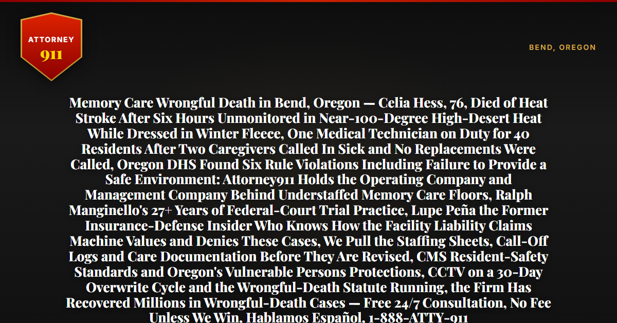 Memory Care Wrongful Death in Bend, Oregon — Celia Hess, 76, Died of Heat Stroke After Six Hours Unmonitored in Near-100-Degree High-Desert Heat While Dressed in Winter Fleece, One Medical Technician on Duty for 40 Residents After Two Caregivers Called In Sick and No Replacements Were Called, Oregon DHS Found Six Rule Violations Including Failure to Provide a Safe Environment: Attorney911 Holds the Operating Company and Management Company Behind Understaffed Memory Care Floors, Ralph Manginello's 27+ Years of Federal-Court Trial Practice, Lupe Peña the Former Insurance-Defense Insider Who Knows How the Facility Liability Claims Machine Values and Denies These Cases, We Pull the Staffing Sheets, Call-Off Logs and Care Documentation Before They Are Revised, CMS Resident-Safety Standards and Oregon's Vulnerable Persons Protections, CCTV on a 30-Day Overwrite Cycle and the Wrongful-Death Statute Running, the Firm Has Recovered Millions in Wrongful-Death Cases — Free 24/7 Consultation, No Fee Unless We Win, Hablamos Español, 1-888-ATTY-911 - Attorney911