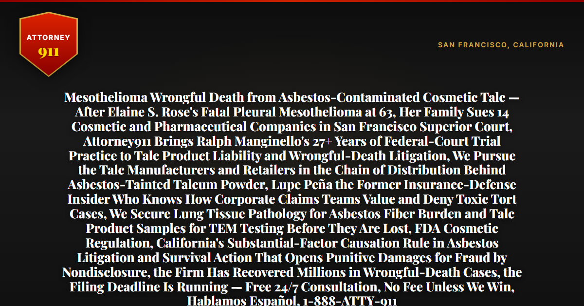 Mesothelioma Wrongful Death from Asbestos-Contaminated Cosmetic Talc — After Elaine S. Rose's Fatal Pleural Mesothelioma at 63, Her Family Sues 14 Cosmetic and Pharmaceutical Companies in San Francisco Superior Court, Attorney911 Brings Ralph Manginello's 27+ Years of Federal-Court Trial Practice to Talc Product Liability and Wrongful-Death Litigation, We Pursue the Talc Manufacturers and Retailers in the Chain of Distribution Behind Asbestos-Tainted Talcum Powder, Lupe Peña the Former Insurance-Defense Insider Who Knows How Corporate Claims Teams Value and Deny Toxic Tort Cases, We Secure Lung Tissue Pathology for Asbestos Fiber Burden and Talc Product Samples for TEM Testing Before They Are Lost, FDA Cosmetic Regulation, California's Substantial-Factor Causation Rule in Asbestos Litigation and Survival Action That Opens Punitive Damages for Fraud by Nondisclosure, the Firm Has Recovered Millions in Wrongful-Death Cases, the Filing Deadline Is Running — Free 24/7 Consultation, No Fee Unless We Win, Hablamos Español, 1-888-ATTY-911 - Attorney911