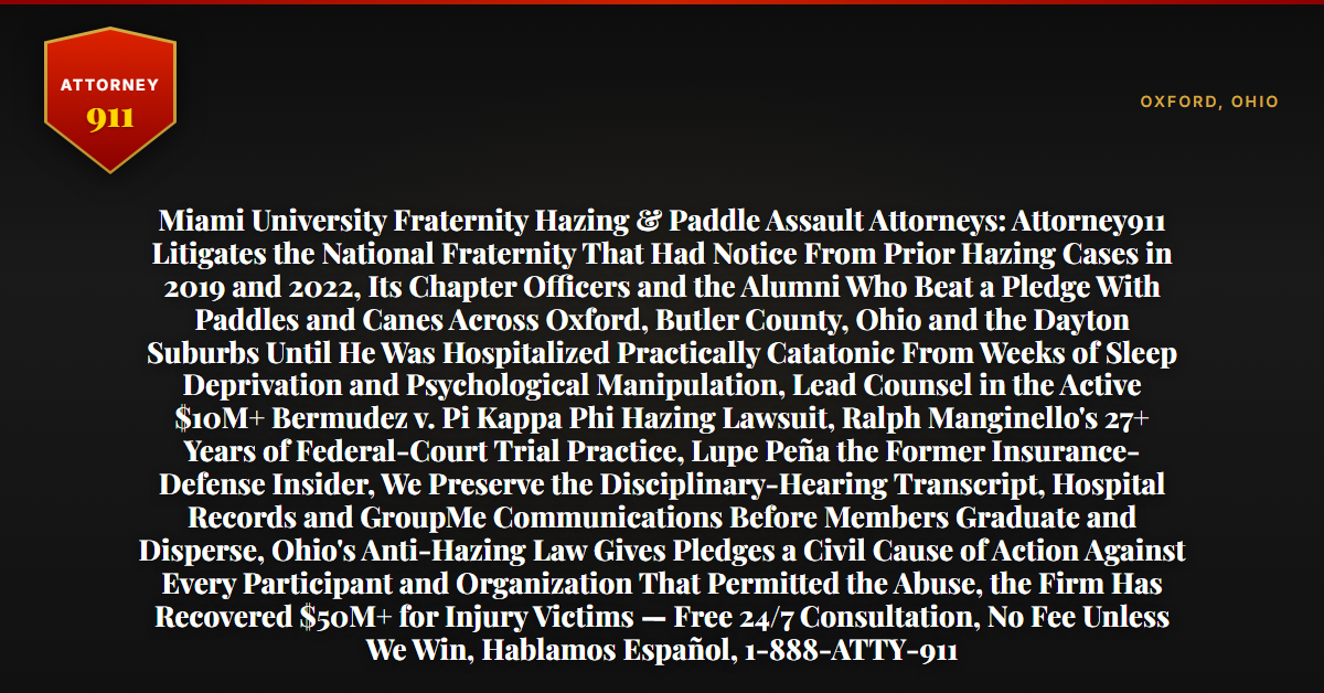 Miami University Fraternity Hazing & Paddle Assault Attorneys: Attorney911 Litigates the National Fraternity That Had Notice From Prior Hazing Cases in 2019 and 2022, Its Chapter Officers and the Alumni Who Beat a Pledge With Paddles and Canes Across Oxford, Butler County, Ohio and the Dayton Suburbs Until He Was Hospitalized Practically Catatonic From Weeks of Sleep Deprivation and Psychological Manipulation, Lead Counsel in the Active $10M+ Bermudez v. Pi Kappa Phi Hazing Lawsuit, Ralph Manginello's 27+ Years of Federal-Court Trial Practice, Lupe Peña the Former Insurance-Defense Insider, We Preserve the Disciplinary-Hearing Transcript, Hospital Records and GroupMe Communications Before Members Graduate and Disperse, Ohio's Anti-Hazing Law Gives Pledges a Civil Cause of Action Against Every Participant and Organization That Permitted the Abuse, the Firm Has Recovered $50M+ for Injury Victims — Free 24/7 Consultation, No Fee Unless We Win, Hablamos Español, 1-888-ATTY-911 - Attorney911