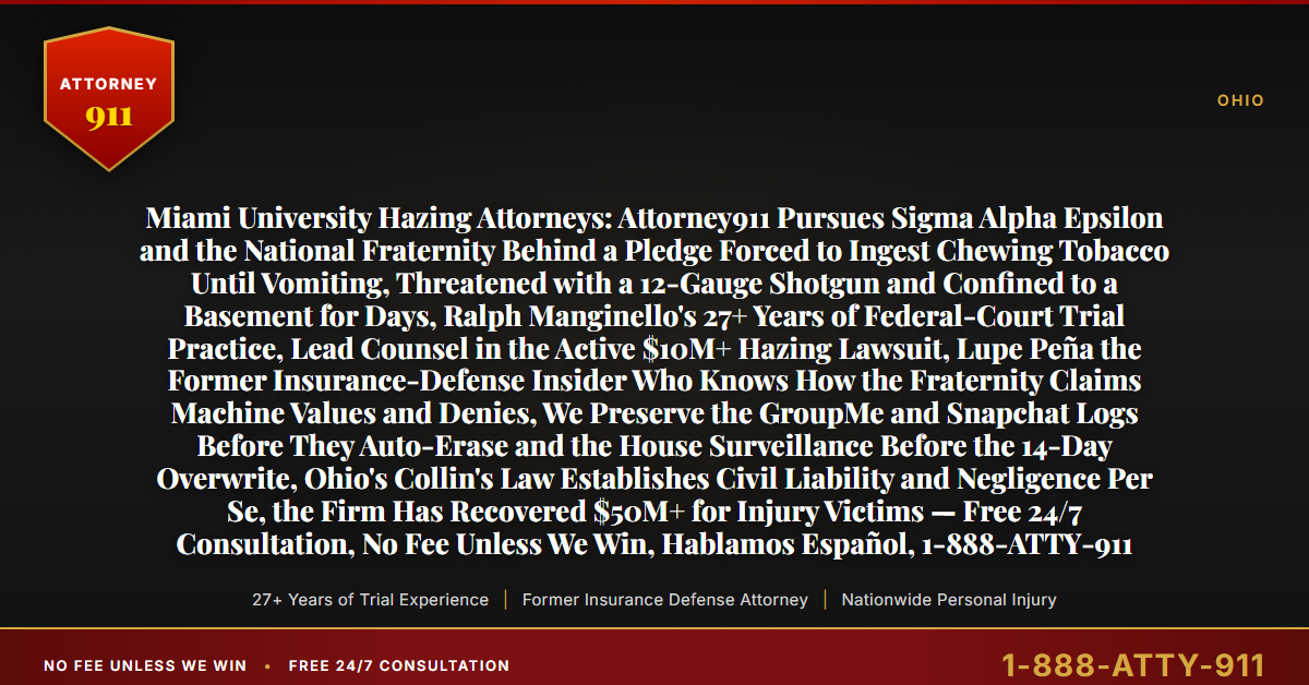 Miami University Hazing Attorneys: Attorney911 Pursues Sigma Alpha Epsilon and the National Fraternity Behind a Pledge Forced to Ingest Chewing Tobacco Until Vomiting, Threatened with a 12-Gauge Shotgun and Confined to a Basement for Days, Ralph Manginello's 27+ Years of Federal-Court Trial Practice, Lead Counsel in the Active $10M+ Hazing Lawsuit, Lupe Peña the Former Insurance-Defense Insider Who Knows How the Fraternity Claims Machine Values and Denies, We Preserve the GroupMe and Snapchat Logs Before They Auto-Erase and the House Surveillance Before the 14-Day Overwrite, Ohio's Collin's Law Establishes Civil Liability and Negligence Per Se, the Firm Has Recovered $50M+ for Injury Victims — Free 24/7 Consultation, No Fee Unless We Win, Hablamos Español, 1-888-ATTY-911 - Attorney911