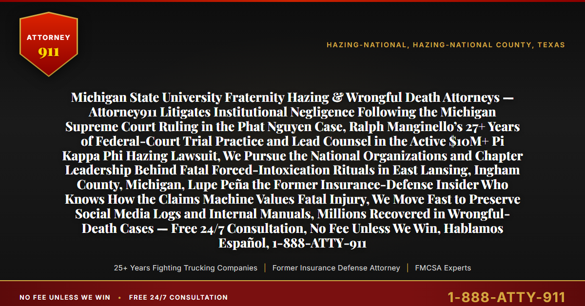 Michigan State University Fraternity Hazing & Wrongful Death Attorneys — Attorney911 Litigates Institutional Negligence Following the Michigan Supreme Court Ruling in the Phat Nguyen Case, Ralph Manginello’s 27+ Years of Federal-Court Trial Practice and Lead Counsel in the Active $10M+ Pi Kappa Phi Hazing Lawsuit, We Pursue the National Organizations and Chapter Leadership Behind Fatal Forced-Intoxication Rituals in East Lansing, Ingham County, Michigan, Lupe Peña the Former Insurance-Defense Insider Who Knows How the Claims Machine Values Fatal Injury, We Move Fast to Preserve Social Media Logs and Internal Manuals, Millions Recovered in Wrongful-Death Cases — Free 24/7 Consultation, No Fee Unless We Win, Hablamos Español, 1-888-ATTY-911 - Attorney911