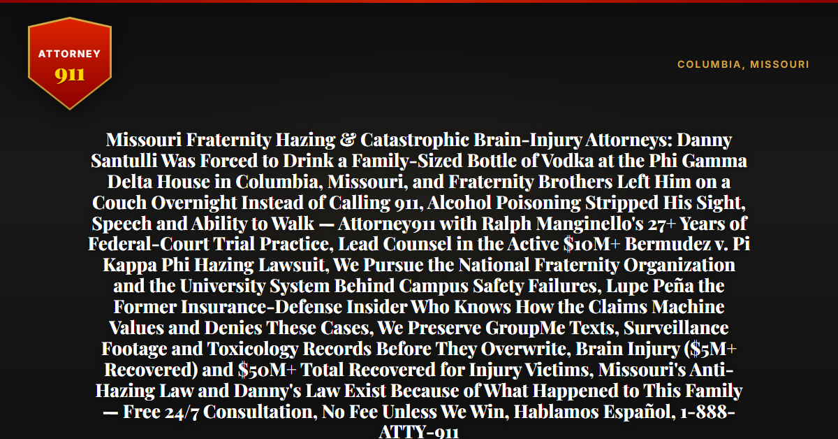 Missouri Fraternity Hazing & Catastrophic Brain-Injury Attorneys: Danny Santulli Was Forced to Drink a Family-Sized Bottle of Vodka at the Phi Gamma Delta House in Columbia, Missouri, and Fraternity Brothers Left Him on a Couch Overnight Instead of Calling 911, Alcohol Poisoning Stripped His Sight, Speech and Ability to Walk — Attorney911 with Ralph Manginello's 27+ Years of Federal-Court Trial Practice, Lead Counsel in the Active $10M+ Bermudez v. Pi Kappa Phi Hazing Lawsuit, We Pursue the National Fraternity Organization and the University System Behind Campus Safety Failures, Lupe Peña the Former Insurance-Defense Insider Who Knows How the Claims Machine Values and Denies These Cases, We Preserve GroupMe Texts, Surveillance Footage and Toxicology Records Before They Overwrite, Brain Injury ($5M+ Recovered) and $50M+ Total Recovered for Injury Victims, Missouri's Anti-Hazing Law and Danny's Law Exist Because of What Happened to This Family — Free 24/7 Consultation, No Fee Unless We Win, Hablamos Español, 1-888-ATTY-911 - Attorney911