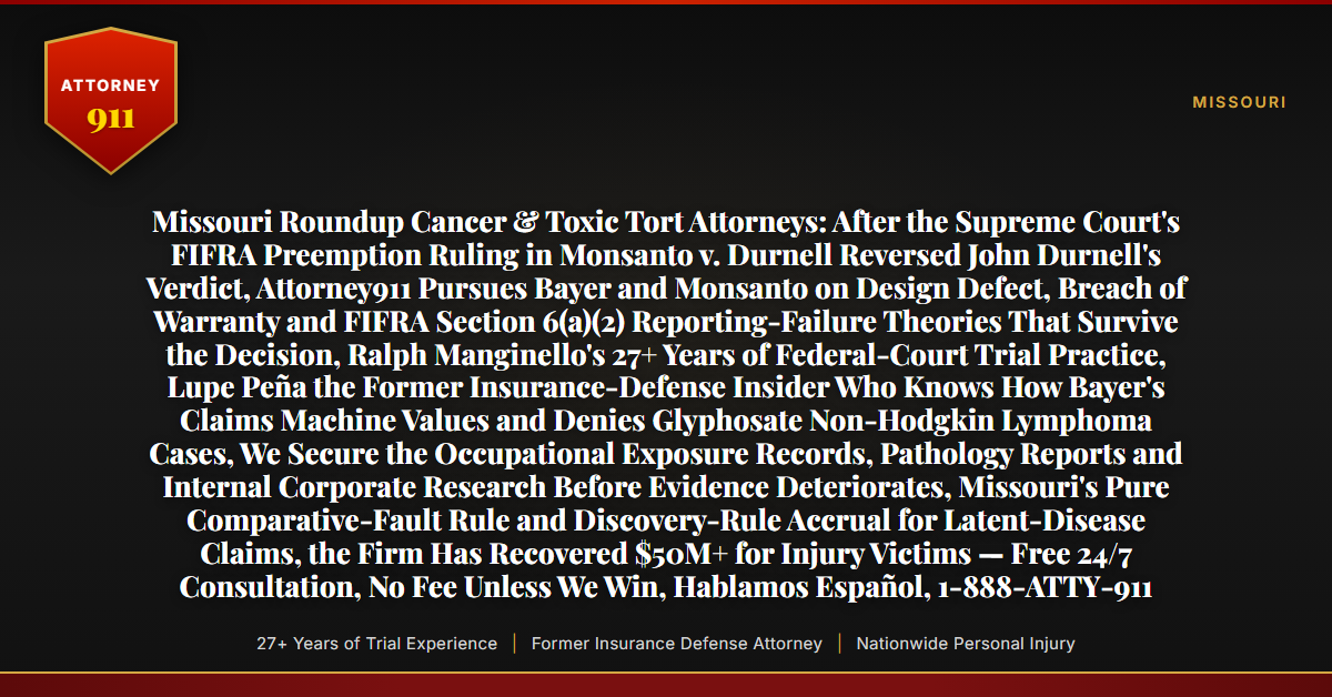 Missouri Roundup Cancer & Toxic Tort Attorneys: After the Supreme Court's FIFRA Preemption Ruling in Monsanto v. Durnell Reversed John Durnell's Verdict, Attorney911 Pursues Bayer and Monsanto on Design Defect, Breach of Warranty and FIFRA Section 6(a)(2) Reporting-Failure Theories That Survive the Decision, Ralph Manginello's 27+ Years of Federal-Court Trial Practice, Lupe Peña the Former Insurance-Defense Insider Who Knows How Bayer's Claims Machine Values and Denies Glyphosate Non-Hodgkin Lymphoma Cases, We Secure the Occupational Exposure Records, Pathology Reports and Internal Corporate Research Before Evidence Deteriorates, Missouri's Pure Comparative-Fault Rule and Discovery-Rule Accrual for Latent-Disease Claims, the Firm Has Recovered $50M+ for Injury Victims — Free 24/7 Consultation, No Fee Unless We Win, Hablamos Español, 1-888-ATTY-911 - Attorney911