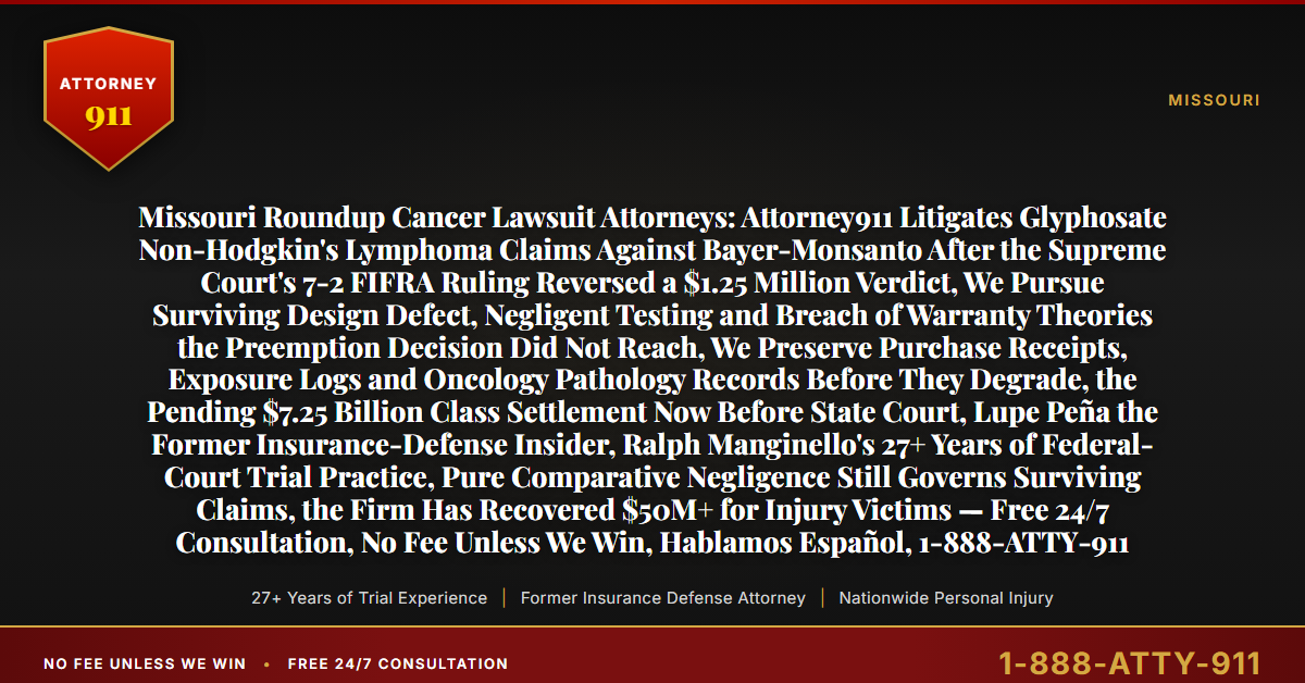 Missouri Roundup Cancer Lawsuit Attorneys: Attorney911 Litigates Glyphosate Non-Hodgkin's Lymphoma Claims Against Bayer-Monsanto After the Supreme Court's 7-2 FIFRA Ruling Reversed a $1.25 Million Verdict, We Pursue Surviving Design Defect, Negligent Testing and Breach of Warranty Theories the Preemption Decision Did Not Reach, We Preserve Purchase Receipts, Exposure Logs and Oncology Pathology Records Before They Degrade, the Pending $7.25 Billion Class Settlement Now Before State Court, Lupe Peña the Former Insurance-Defense Insider, Ralph Manginello's 27+ Years of Federal-Court Trial Practice, Pure Comparative Negligence Still Governs Surviving Claims, the Firm Has Recovered $50M+ for Injury Victims — Free 24/7 Consultation, No Fee Unless We Win, Hablamos Español, 1-888-ATTY-911 - Attorney911
