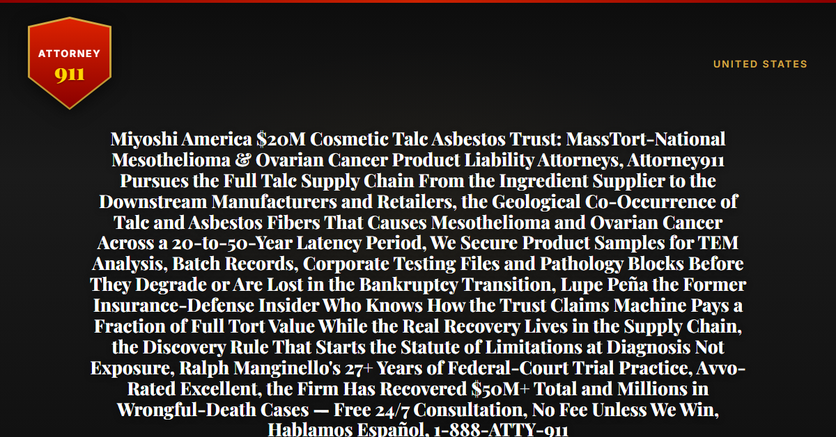 Miyoshi America $20M Cosmetic Talc Asbestos Trust: MassTort-National Mesothelioma & Ovarian Cancer Product Liability Attorneys, Attorney911 Pursues the Full Talc Supply Chain From the Ingredient Supplier to the Downstream Manufacturers and Retailers, the Geological Co-Occurrence of Talc and Asbestos Fibers That Causes Mesothelioma and Ovarian Cancer Across a 20-to-50-Year Latency Period, We Secure Product Samples for TEM Analysis, Batch Records, Corporate Testing Files and Pathology Blocks Before They Degrade or Are Lost in the Bankruptcy Transition, Lupe Peña the Former Insurance-Defense Insider Who Knows How the Trust Claims Machine Pays a Fraction of Full Tort Value While the Real Recovery Lives in the Supply Chain, the Discovery Rule That Starts the Statute of Limitations at Diagnosis Not Exposure, Ralph Manginello's 27+ Years of Federal-Court Trial Practice, Avvo-Rated Excellent, the Firm Has Recovered $50M+ Total and Millions in Wrongful-Death Cases — Free 24/7 Consultation, No Fee Unless We Win, Hablamos Español, 1-888-ATTY-911 - Attorney911