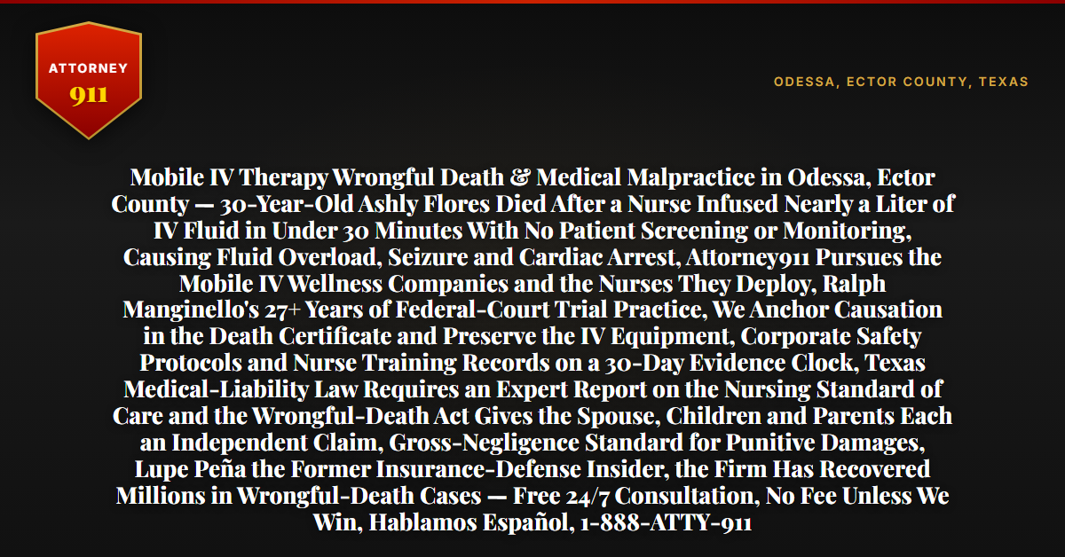 Mobile IV Therapy Wrongful Death & Medical Malpractice in Odessa, Ector County — 30-Year-Old Ashly Flores Died After a Nurse Infused Nearly a Liter of IV Fluid in Under 30 Minutes With No Patient Screening or Monitoring, Causing Fluid Overload, Seizure and Cardiac Arrest, Attorney911 Pursues the Mobile IV Wellness Companies and the Nurses They Deploy, Ralph Manginello's 27+ Years of Federal-Court Trial Practice, We Anchor Causation in the Death Certificate and Preserve the IV Equipment, Corporate Safety Protocols and Nurse Training Records on a 30-Day Evidence Clock, Texas Medical-Liability Law Requires an Expert Report on the Nursing Standard of Care and the Wrongful-Death Act Gives the Spouse, Children and Parents Each an Independent Claim, Gross-Negligence Standard for Punitive Damages, Lupe Peña the Former Insurance-Defense Insider, the Firm Has Recovered Millions in Wrongful-Death Cases — Free 24/7 Consultation, No Fee Unless We Win, Hablamos Español, 1-888-ATTY-911 - Attorney911