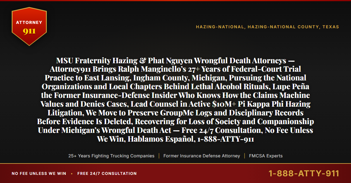 MSU Fraternity Hazing & Phat Nguyen Wrongful Death Attorneys — Attorney911 Brings Ralph Manginello’s 27+ Years of Federal-Court Trial Practice to East Lansing, Ingham County, Michigan, Pursuing the National Organizations and Local Chapters Behind Lethal Alcohol Rituals, Lupe Peña the Former Insurance-Defense Insider Who Knows How the Claims Machine Values and Denies Cases, Lead Counsel in Active $10M+ Pi Kappa Phi Hazing Litigation, We Move to Preserve GroupMe Logs and Disciplinary Records Before Evidence Is Deleted, Recovering for Loss of Society and Companionship Under Michigan’s Wrongful Death Act — Free 24/7 Consultation, No Fee Unless We Win, Hablamos Español, 1-888-ATTY-911 - Attorney911