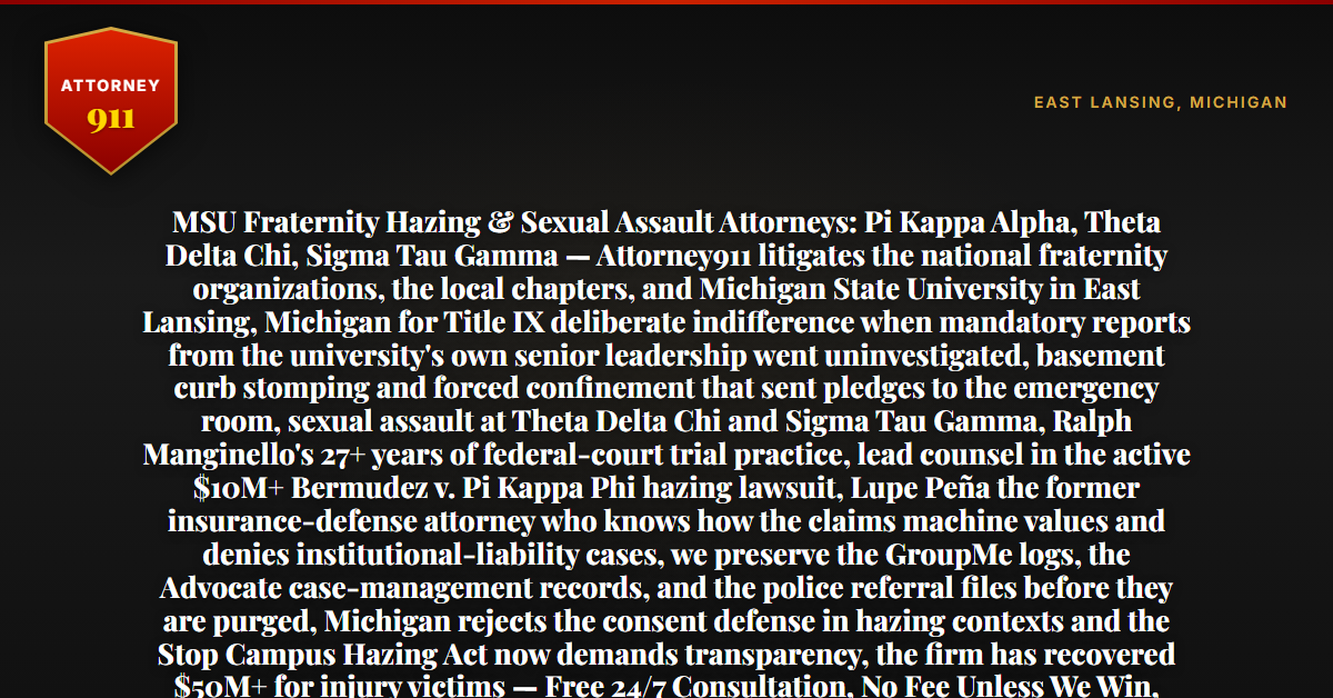 MSU Fraternity Hazing & Sexual Assault Attorneys: Pi Kappa Alpha, Theta Delta Chi, Sigma Tau Gamma — Attorney911 litigates the national fraternity organizations, the local chapters, and Michigan State University in East Lansing, Michigan for Title IX deliberate indifference when mandatory reports from the university's own senior leadership went uninvestigated, basement curb stomping and forced confinement that sent pledges to the emergency room, sexual assault at Theta Delta Chi and Sigma Tau Gamma, Ralph Manginello's 27+ years of federal-court trial practice, lead counsel in the active $10M+ Bermudez v. Pi Kappa Phi hazing lawsuit, Lupe Peña the former insurance-defense attorney who knows how the claims machine values and denies institutional-liability cases, we preserve the GroupMe logs, the Advocate case-management records, and the police referral files before they are purged, Michigan rejects the consent defense in hazing contexts and the Stop Campus Hazing Act now demands transparency, the firm has recovered $50M+ for injury victims — Free 24/7 Consultation, No Fee Unless We Win, Hablamos Español, 1-888-ATTY-911 - Attorney911