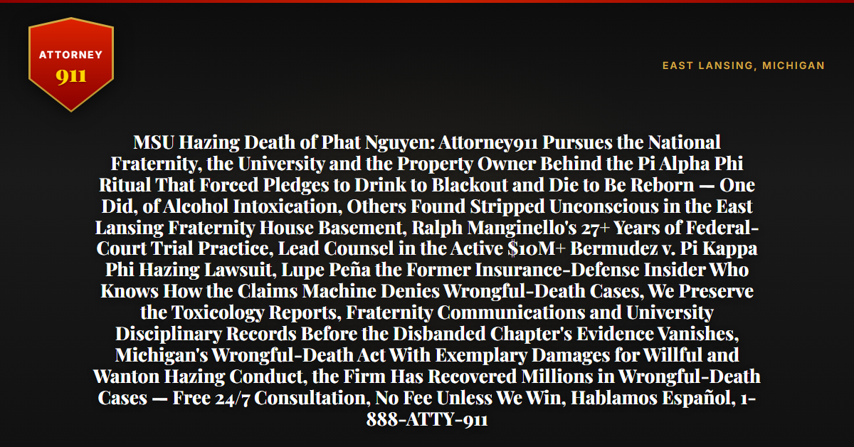 MSU Hazing Death of Phat Nguyen: Attorney911 Pursues the National Fraternity, the University and the Property Owner Behind the Pi Alpha Phi Ritual That Forced Pledges to Drink to Blackout and Die to Be Reborn — One Did, of Alcohol Intoxication, Others Found Stripped Unconscious in the East Lansing Fraternity House Basement, Ralph Manginello's 27+ Years of Federal-Court Trial Practice, Lead Counsel in the Active $10M+ Bermudez v. Pi Kappa Phi Hazing Lawsuit, Lupe Peña the Former Insurance-Defense Insider Who Knows How the Claims Machine Denies Wrongful-Death Cases, We Preserve the Toxicology Reports, Fraternity Communications and University Disciplinary Records Before the Disbanded Chapter's Evidence Vanishes, Michigan's Wrongful-Death Act With Exemplary Damages for Willful and Wanton Hazing Conduct, the Firm Has Recovered Millions in Wrongful-Death Cases — Free 24/7 Consultation, No Fee Unless We Win, Hablamos Español, 1-888-ATTY-911 - Attorney911