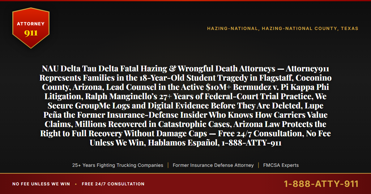 NAU Delta Tau Delta Fatal Hazing & Wrongful Death Attorneys — Attorney911 Represents Families in the 18-Year-Old Student Tragedy in Flagstaff, Coconino County, Arizona, Lead Counsel in the Active $10M+ Bermudez v. Pi Kappa Phi Litigation, Ralph Manginello’s 27+ Years of Federal-Court Trial Practice, We Secure GroupMe Logs and Digital Evidence Before They Are Deleted, Lupe Peña the Former Insurance-Defense Insider Who Knows How Carriers Value Claims, Millions Recovered in Catastrophic Cases, Arizona Law Protects the Right to Full Recovery Without Damage Caps — Free 24/7 Consultation, No Fee Unless We Win, Hablamos Español, 1-888-ATTY-911 - Attorney911