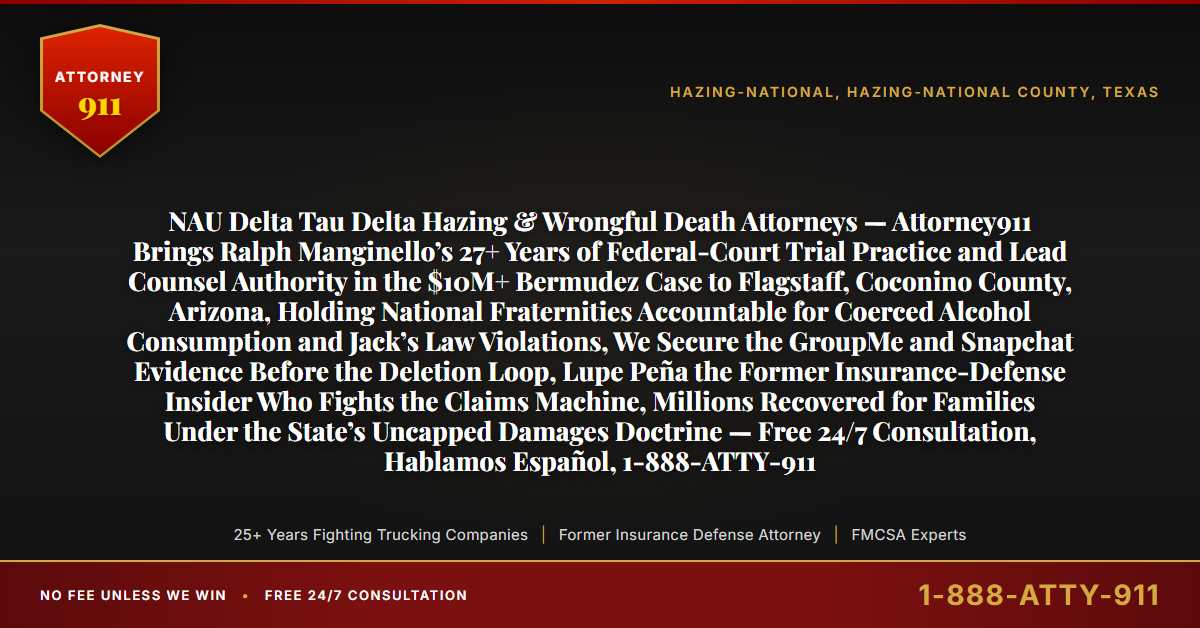 NAU Delta Tau Delta Hazing & Wrongful Death Attorneys — Attorney911 Brings Ralph Manginello’s 27+ Years of Federal-Court Trial Practice and Lead Counsel Authority in the $10M+ Bermudez Case to Flagstaff, Coconino County, Arizona, Holding National Fraternities Accountable for Coerced Alcohol Consumption and Jack’s Law Violations, We Secure the GroupMe and Snapchat Evidence Before the Deletion Loop, Lupe Peña the Former Insurance-Defense Insider Who Fights the Claims Machine, Millions Recovered for Families Under the State’s Uncapped Damages Doctrine — Free 24/7 Consultation, Hablamos Español, 1-888-ATTY-911 - Attorney911