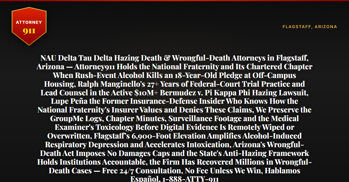 NAU Delta Tau Delta Hazing Death & Wrongful-Death Attorneys in Flagstaff, Arizona — Attorney911 Holds the National Fraternity and Its Chartered Chapter When Rush-Event Alcohol Kills an 18-Year-Old Pledge at Off-Campus Housing, Ralph Manginello's 27+ Years of Federal-Court Trial Practice and Lead Counsel in the Active $10M+ Bermudez v. Pi Kappa Phi Hazing Lawsuit, Lupe Peña the Former Insurance-Defense Insider Who Knows How the National Fraternity's Insurer Values and Denies These Claims, We Preserve the GroupMe Logs, Chapter Minutes, Surveillance Footage and the Medical Examiner's Toxicology Before Digital Evidence Is Remotely Wiped or Overwritten, Flagstaff's 6,900-Foot Elevation Amplifies Alcohol-Induced Respiratory Depression and Accelerates Intoxication, Arizona's Wrongful-Death Act Imposes No Damages Caps and the State's Anti-Hazing Framework Holds Institutions Accountable, the Firm Has Recovered Millions in Wrongful-Death Cases — Free 24/7 Consultation, No Fee Unless We Win, Hablamos Español, 1-888-ATTY-911 - Attorney911
