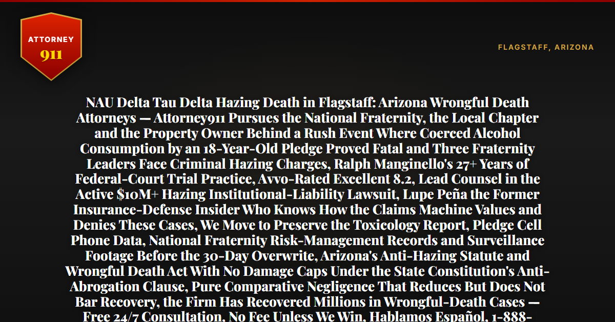 NAU Delta Tau Delta Hazing Death in Flagstaff: Arizona Wrongful Death Attorneys — Attorney911 Pursues the National Fraternity, the Local Chapter and the Property Owner Behind a Rush Event Where Coerced Alcohol Consumption by an 18-Year-Old Pledge Proved Fatal and Three Fraternity Leaders Face Criminal Hazing Charges, Ralph Manginello's 27+ Years of Federal-Court Trial Practice, Avvo-Rated Excellent 8.2, Lead Counsel in the Active $10M+ Hazing Institutional-Liability Lawsuit, Lupe Peña the Former Insurance-Defense Insider Who Knows How the Claims Machine Values and Denies These Cases, We Move to Preserve the Toxicology Report, Pledge Cell Phone Data, National Fraternity Risk-Management Records and Surveillance Footage Before the 30-Day Overwrite, Arizona's Anti-Hazing Statute and Wrongful Death Act With No Damage Caps Under the State Constitution's Anti-Abrogation Clause, Pure Comparative Negligence That Reduces But Does Not Bar Recovery, the Firm Has Recovered Millions in Wrongful-Death Cases — Free 24/7 Consultation, No Fee Unless We Win, Hablamos Español, 1-888-ATTY-911 - Attorney911