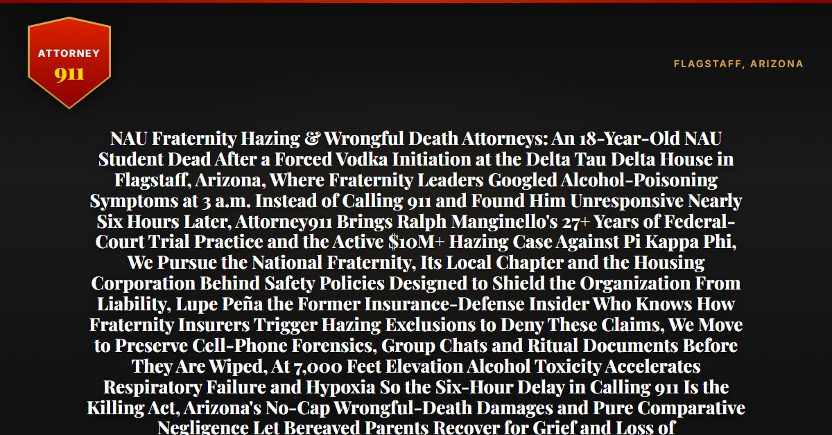 NAU Fraternity Hazing & Wrongful Death Attorneys: An 18-Year-Old NAU Student Dead After a Forced Vodka Initiation at the Delta Tau Delta House in Flagstaff, Arizona, Where Fraternity Leaders Googled Alcohol-Poisoning Symptoms at 3 a.m. Instead of Calling 911 and Found Him Unresponsive Nearly Six Hours Later, Attorney911 Brings Ralph Manginello's 27+ Years of Federal-Court Trial Practice and the Active $10M+ Hazing Case Against Pi Kappa Phi, We Pursue the National Fraternity, Its Local Chapter and the Housing Corporation Behind Safety Policies Designed to Shield the Organization From Liability, Lupe Peña the Former Insurance-Defense Insider Who Knows How Fraternity Insurers Trigger Hazing Exclusions to Deny These Claims, We Move to Preserve Cell-Phone Forensics, Group Chats and Ritual Documents Before They Are Wiped, At 7,000 Feet Elevation Alcohol Toxicity Accelerates Respiratory Failure and Hypoxia So the Six-Hour Delay in Calling 911 Is the Killing Act, Arizona's No-Cap Wrongful-Death Damages and Pure Comparative Negligence Let Bereaved Parents Recover for Grief and Loss of Companionship, the Firm Has Recovered Millions in Wrongful-Death Cases — Free 24/7 Consultation, No Fee Unless We Win, Hablamos Español, 1-888-ATTY-911 - Attorney911