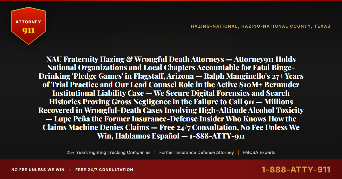 NAU Fraternity Hazing & Wrongful Death Attorneys — Attorney911 Holds National Organizations and Local Chapters Accountable for Fatal Binge-Drinking 'Pledge Games' in Flagstaff, Arizona — Ralph Manginello's 27+ Years of Trial Practice and Our Lead Counsel Role in the Active $10M+ Bermudez Institutional Liability Case — We Secure Digital Forensics and Search Histories Proving Gross Negligence in the Failure to Call 911 — Millions Recovered in Wrongful-Death Cases Involving High-Altitude Alcohol Toxicity — Lupe Peña the Former Insurance-Defense Insider Who Knows How the Claims Machine Denies Claims — Free 24/7 Consultation, No Fee Unless We Win, Hablamos Español — 1-888-ATTY-911 - Attorney911