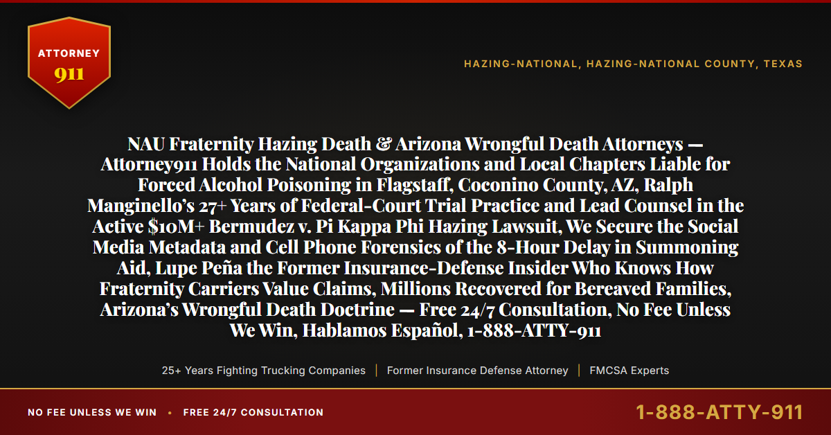 NAU Fraternity Hazing Death & Arizona Wrongful Death Attorneys — Attorney911 Holds the National Organizations and Local Chapters Liable for Forced Alcohol Poisoning in Flagstaff, Coconino County, AZ, Ralph Manginello’s 27+ Years of Federal-Court Trial Practice and Lead Counsel in the Active $10M+ Bermudez v. Pi Kappa Phi Hazing Lawsuit, We Secure the Social Media Metadata and Cell Phone Forensics of the 8-Hour Delay in Summoning Aid, Lupe Peña the Former Insurance-Defense Insider Who Knows How Fraternity Carriers Value Claims, Millions Recovered for Bereaved Families, Arizona’s Wrongful Death Doctrine — Free 24/7 Consultation, No Fee Unless We Win, Hablamos Español, 1-888-ATTY-911 - Attorney911