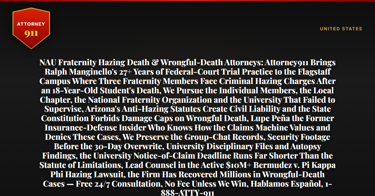 NAU Fraternity Hazing Death & Wrongful-Death Attorneys: Attorney911 Brings Ralph Manginello's 27+ Years of Federal-Court Trial Practice to the Flagstaff Campus Where Three Fraternity Members Face Criminal Hazing Charges After an 18-Year-Old Student's Death, We Pursue the Individual Members, the Local Chapter, the National Fraternity Organization and the University That Failed to Supervise, Arizona's Anti-Hazing Statutes Create Civil Liability and the State Constitution Forbids Damage Caps on Wrongful Death, Lupe Peña the Former Insurance-Defense Insider Who Knows How the Claims Machine Values and Denies These Cases, We Preserve the Group-Chat Records, Security Footage Before the 30-Day Overwrite, University Disciplinary Files and Autopsy Findings, the University Notice-of-Claim Deadline Runs Far Shorter Than the Statute of Limitations, Lead Counsel in the Active $10M+ Bermudez v. Pi Kappa Phi Hazing Lawsuit, the Firm Has Recovered Millions in Wrongful-Death Cases — Free 24/7 Consultation, No Fee Unless We Win, Hablamos Español, 1-888-ATTY-911 - Attorney911