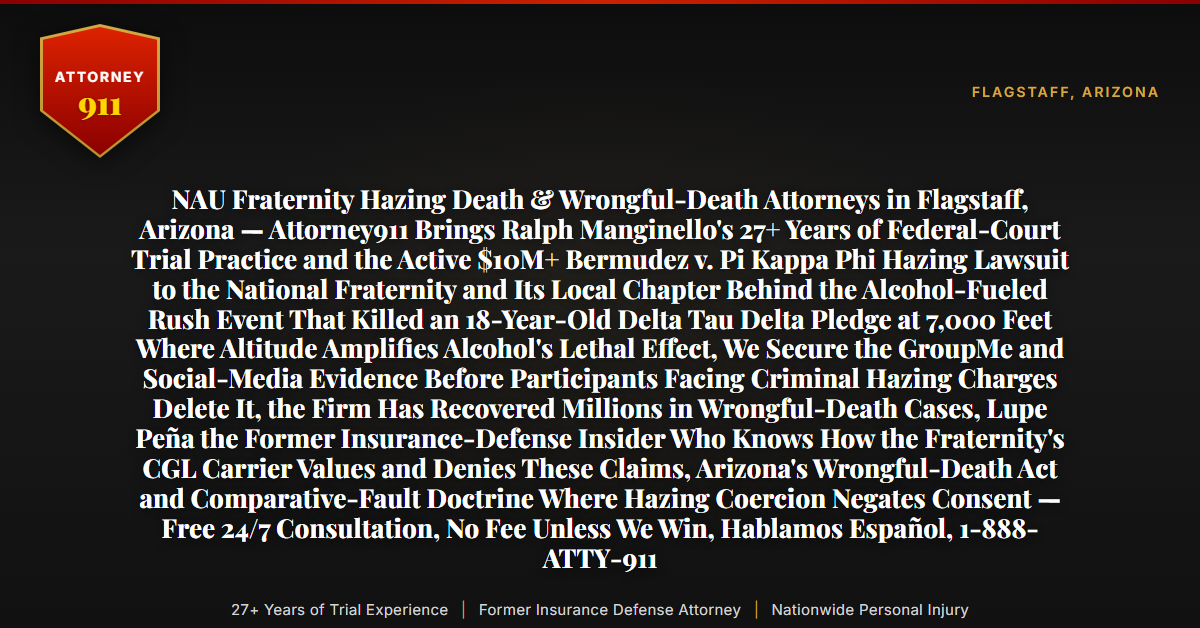 NAU Fraternity Hazing Death & Wrongful-Death Attorneys in Flagstaff, Arizona — Attorney911 Brings Ralph Manginello's 27+ Years of Federal-Court Trial Practice and the Active $10M+ Bermudez v. Pi Kappa Phi Hazing Lawsuit to the National Fraternity and Its Local Chapter Behind the Alcohol-Fueled Rush Event That Killed an 18-Year-Old Delta Tau Delta Pledge at 7,000 Feet Where Altitude Amplifies Alcohol's Lethal Effect, We Secure the GroupMe and Social-Media Evidence Before Participants Facing Criminal Hazing Charges Delete It, the Firm Has Recovered Millions in Wrongful-Death Cases, Lupe Peña the Former Insurance-Defense Insider Who Knows How the Fraternity's CGL Carrier Values and Denies These Claims, Arizona's Wrongful-Death Act and Comparative-Fault Doctrine Where Hazing Coercion Negates Consent — Free 24/7 Consultation, No Fee Unless We Win, Hablamos Español, 1-888-ATTY-911 - Attorney911