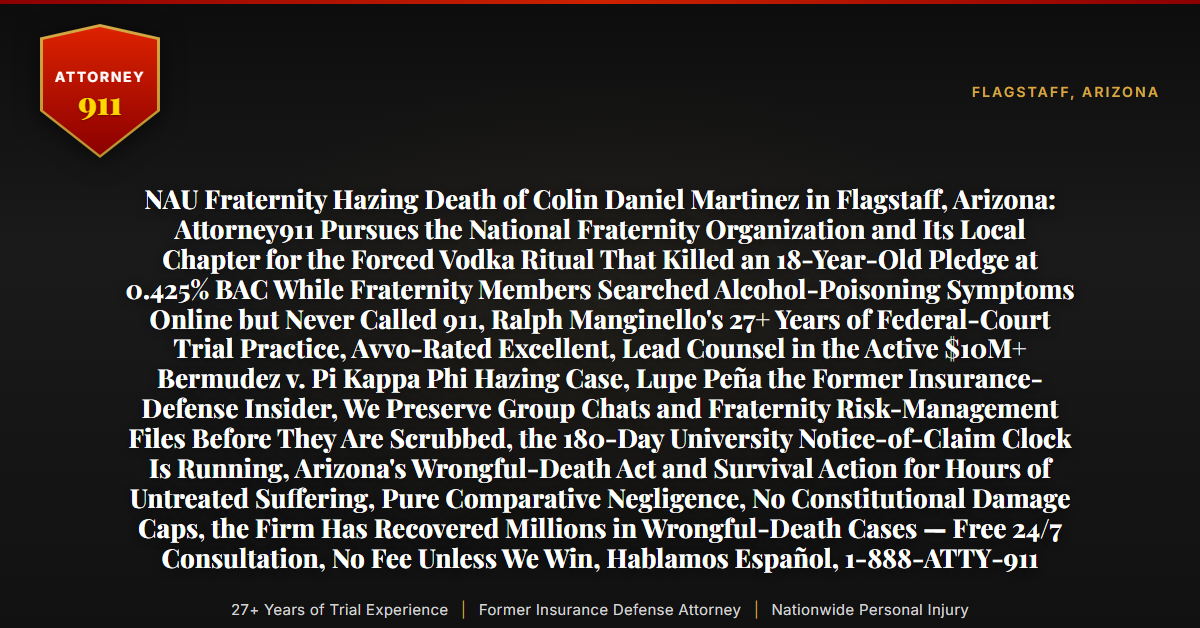 NAU Fraternity Hazing Death of Colin Daniel Martinez in Flagstaff, Arizona: Attorney911 Pursues the National Fraternity Organization and Its Local Chapter for the Forced Vodka Ritual That Killed an 18-Year-Old Pledge at 0.425% BAC While Fraternity Members Searched Alcohol-Poisoning Symptoms Online but Never Called 911, Ralph Manginello's 27+ Years of Federal-Court Trial Practice, Avvo-Rated Excellent, Lead Counsel in the Active $10M+ Bermudez v. Pi Kappa Phi Hazing Case, Lupe Peña the Former Insurance-Defense Insider, We Preserve Group Chats and Fraternity Risk-Management Files Before They Are Scrubbed, the 180-Day University Notice-of-Claim Clock Is Running, Arizona's Wrongful-Death Act and Survival Action for Hours of Untreated Suffering, Pure Comparative Negligence, No Constitutional Damage Caps, the Firm Has Recovered Millions in Wrongful-Death Cases — Free 24/7 Consultation, No Fee Unless We Win, Hablamos Español, 1-888-ATTY-911 - Attorney911