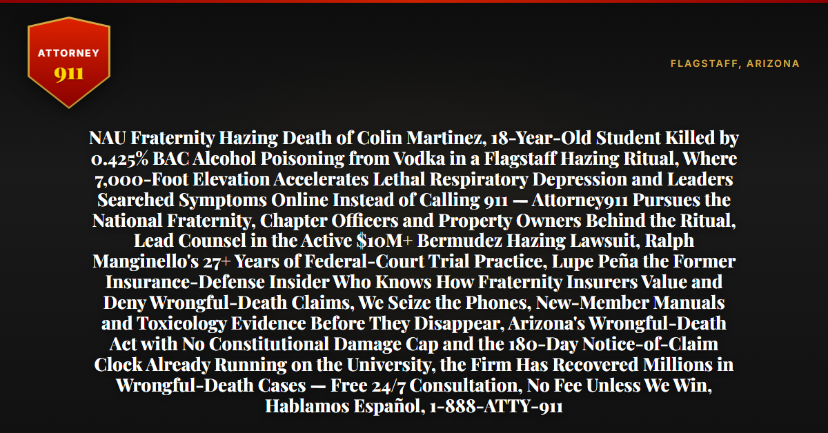 NAU Fraternity Hazing Death of Colin Martinez, 18-Year-Old Student Killed by 0.425% BAC Alcohol Poisoning from Vodka in a Flagstaff Hazing Ritual, Where 7,000-Foot Elevation Accelerates Lethal Respiratory Depression and Leaders Searched Symptoms Online Instead of Calling 911 — Attorney911 Pursues the National Fraternity, Chapter Officers and Property Owners Behind the Ritual, Lead Counsel in the Active $10M+ Bermudez Hazing Lawsuit, Ralph Manginello's 27+ Years of Federal-Court Trial Practice, Lupe Peña the Former Insurance-Defense Insider Who Knows How Fraternity Insurers Value and Deny Wrongful-Death Claims, We Seize the Phones, New-Member Manuals and Toxicology Evidence Before They Disappear, Arizona's Wrongful-Death Act with No Constitutional Damage Cap and the 180-Day Notice-of-Claim Clock Already Running on the University, the Firm Has Recovered Millions in Wrongful-Death Cases — Free 24/7 Consultation, No Fee Unless We Win, Hablamos Español, 1-888-ATTY-911 - Attorney911