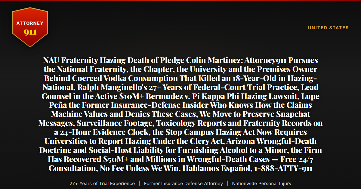NAU Fraternity Hazing Death of Pledge Colin Martinez: Attorney911 Pursues the National Fraternity, the Chapter, the University and the Premises Owner Behind Coerced Vodka Consumption That Killed an 18-Year-Old in Hazing-National, Ralph Manginello's 27+ Years of Federal-Court Trial Practice, Lead Counsel in the Active $10M+ Bermudez v. Pi Kappa Phi Hazing Lawsuit, Lupe Peña the Former Insurance-Defense Insider Who Knows How the Claims Machine Values and Denies These Cases, We Move to Preserve Snapchat Messages, Surveillance Footage, Toxicology Reports and Fraternity Records on a 24-Hour Evidence Clock, the Stop Campus Hazing Act Now Requires Universities to Report Hazing Under the Clery Act, Arizona Wrongful-Death Doctrine and Social-Host Liability for Furnishing Alcohol to a Minor, the Firm Has Recovered $50M+ and Millions in Wrongful-Death Cases — Free 24/7 Consultation, No Fee Unless We Win, Hablamos Español, 1-888-ATTY-911 - Attorney911