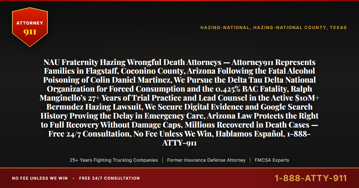 NAU Fraternity Hazing Wrongful Death Attorneys — Attorney911 Represents Families in Flagstaff, Coconino County, Arizona Following the Fatal Alcohol Poisoning of Colin Daniel Martinez, We Pursue the Delta Tau Delta National Organization for Forced Consumption and the 0.425% BAC Fatality, Ralph Manginello’s 27+ Years of Trial Practice and Lead Counsel in the Active $10M+ Bermudez Hazing Lawsuit, We Secure Digital Evidence and Google Search History Proving the Delay in Emergency Care, Arizona Law Protects the Right to Full Recovery Without Damage Caps, Millions Recovered in Death Cases — Free 24/7 Consultation, No Fee Unless We Win, Hablamos Español, 1-888-ATTY-911 - Attorney911