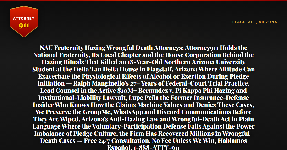 NAU Fraternity Hazing Wrongful Death Attorneys: Attorney911 Holds the National Fraternity, Its Local Chapter and the House Corporation Behind the Hazing Rituals That Killed an 18-Year-Old Northern Arizona University Student at the Delta Tau Delta House in Flagstaff, Arizona Where Altitude Can Exacerbate the Physiological Effects of Alcohol or Exertion During Pledge Initiation — Ralph Manginello's 27+ Years of Federal-Court Trial Practice, Lead Counsel in the Active $10M+ Bermudez v. Pi Kappa Phi Hazing and Institutional-Liability Lawsuit, Lupe Peña the Former Insurance-Defense Insider Who Knows How the Claims Machine Values and Denies These Cases, We Preserve the GroupMe, WhatsApp and Discord Communications Before They Are Wiped, Arizona's Anti-Hazing Law and Wrongful-Death Act in Plain Language Where the Voluntary-Participation Defense Fails Against the Power Imbalance of Pledge Culture, the Firm Has Recovered Millions in Wrongful-Death Cases — Free 24/7 Consultation, No Fee Unless We Win, Hablamos Español, 1-888-ATTY-911 - Attorney911