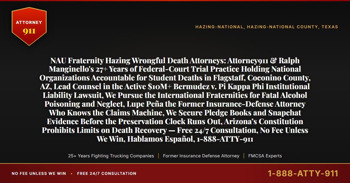 NAU Fraternity Hazing Wrongful Death Attorneys: Attorney911 & Ralph Manginello's 27+ Years of Federal-Court Trial Practice Holding National Organizations Accountable for Student Deaths in Flagstaff, Coconino County, AZ, Lead Counsel in the Active $10M+ Bermudez v. Pi Kappa Phi Institutional Liability Lawsuit, We Pursue the International Fraternities for Fatal Alcohol Poisoning and Neglect, Lupe Peña the Former Insurance-Defense Attorney Who Knows the Claims Machine, We Secure Pledge Books and Snapchat Evidence Before the Preservation Clock Runs Out, Arizona’s Constitution Prohibits Limits on Death Recovery — Free 24/7 Consultation, No Fee Unless We Win, Hablamos Español, 1-888-ATTY-911 - Attorney911